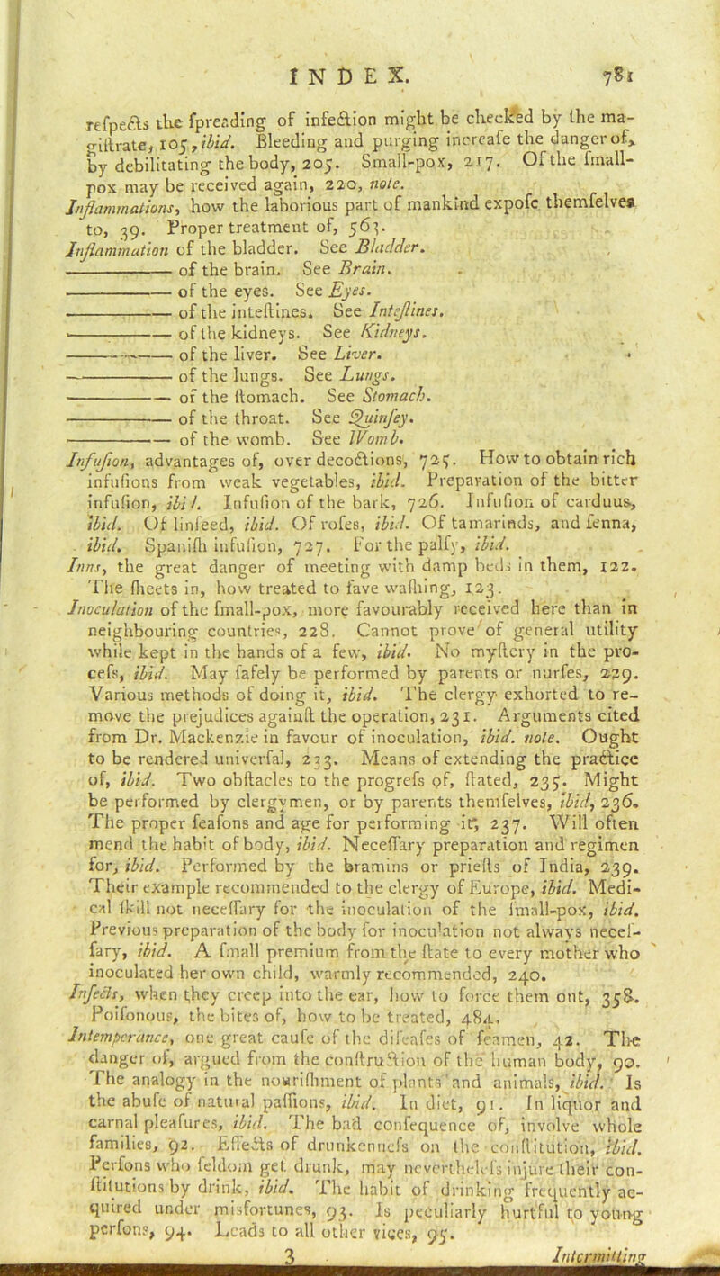 refpecls the fpreading of infeflion might be checked by the ma- giltrate, to $7ibid. Bleeding and purging inereafe the danger of, by debilitating thebody, 205. Small-pox, 217. Of the imall- pox may be received again, 220, note. Inflammations, how the laborious part of mankind expofc themfelves to, 39. Proper treatment of, 563. Inflammation of the bladder. See Bladder. of the brain. See Brain. of the eyes. See Eyes. of the inteftines. See Inteflines. v : of the kidneys. See Kidneys. 0f the liver. See Liver. • of the lungs. See Lungs. of the llomach. See Stomach. of the throat. See Quitfley. of the womb. See Womb. Infuflon, advantages of, over decorations, 72?- How to obtain rich infufions from weak vegetables, ibid. Preparation of the bitter infufion, ibiL Infulion of the bark, 726. Infufion of carduus, ibid. Of linfeed, ibid. Of rofes, ibid. Of tamarinds, and fenna, ibid. Spanifh infulion, 727. For the palfy, ibid. Inns, the great danger of meeting with damp beds in them, 122. The (heets in, how treated to fave wathing, 123. Inoculation of the fmall-pox, more favourably received here than in neighbouring countries, 228. Cannot prove'of general utility - while kept in the hands of a few, ibid. No rnydery in the pro- cefs, ibid. May fafely be performed by parents or nurfes, 229. Various methods of doing it, ibid. The clergy exhorted to re- move the prejudices againd the operation, 231. Arguments cited from Dr. Mackenzie in favour of inoculation, ibid. note. Ought to be rendered univerfal, 233. Means of extending the pra&icc of, ibid. Two obftacles to the progrefs <?f, dated, 237. Might be performed by clergymen, or by parents themfelves, ibid, 236. The proper feafons and age for performing it*, 237. Will often mend the habit of body, ibid. Neceffary preparation and regimen for, ibid. Performed by the bramiiis or prieds of India, 239. Their example recommended to the clergy of Europe, ibid. Medi- cal (kill not neceffary for the inoculation of the lmall-pox, ibid. Previous preparation of the body for inoculation not always necel- fary, ibid. A fmall premium from the date to every mother who inoculated her own child, warmly recommended, 240. Infects, when they creep into the ear, how to force them out, 358. Poifonoup, the bites of, how to be treated, 48a.. Intemperance, one great caufe of the dii'eafes of feamen, 42. The danger of, argued from the condruStion of the human body, 90. The analogy in the nowridiment of plants'and animals, ibid. Is the abufe of natural pafiions, ibid. In diet, 9 r. fn liquor and carnal pleafures, ibid. The barl confequence of, involve whole families, 92. Edects of drunkenuefs on the conflitutiou, ibid. Perfons who feldom get drunk, may nevertli,clefs injure their con- ftilutions by drink, ibid. The habit of drinking frequently ac- quired under misfortunes, 93. Is peculiarly hurtful to young perfons, 94. Leads to all other vices, py. 3 Intcrmittinz