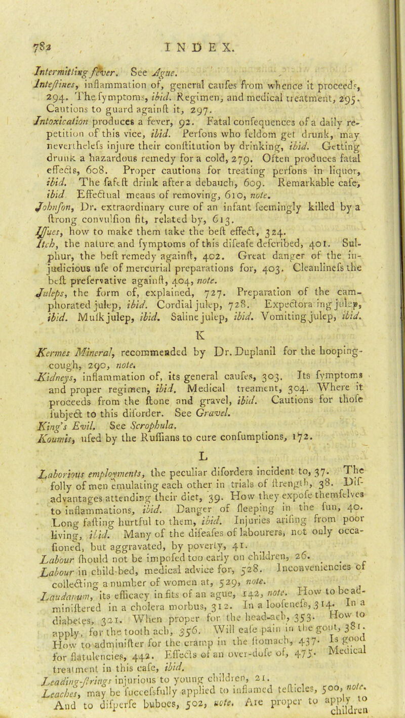 Intermitting fever. See Ague. lntefiines, inflammation of, general canfes from whence it proceed?, 294. Th&fymptoms, ibid. Regimen, and medical treatment, 295. Cautions to guard againft it, 297. Intoxication produces a fever, 92. Fatal confequences of a daily re- petition of this vice, ibid. Perfons who feldom get drunk, may nevenhelefs injure their conftitution by drinking, ibid. Getting drunk a hazardous remedy fora cold, 279. Often produces fatal effects, 608. Proper cautions for treating perfons in liquor, ibid. The fafcfl: drink after a debauch, 609. Remarkable cafe, ibid Effectual means of removing, 610, note. Johnfon, Dr. extraordinary cure of an infant fecmingly killed by a ftrong convulfion fit, related by, C13. IJfiues, how to make them take the belt effeft, 324. Itch, the nature and fymptoms of this difeafe deferibed, 401. Sul- phur, the beft remedy againft, 402. Great danger of the in- judicious ufe of mercurial preparations for, 403. Cleaulinefs the bell prefervative againft, 404, note. Juleps, the form of, explained, 727. Preparation of the cam- phorated julep, ibid. Cordial julep, 728. Expectora'ing julep, ibid. Mulk julep, ibid. Saline julep, ibid. Vomiting julep, ibid. K Kcrmes Mineraly recommended by Dr. Duplanil for the hooping- cough, 290, note. -Kidneys, inflammation of, its general caufes, 303. Its fymptoms and proper regimen, ibid. Medical treament, 304. Where it proceeds from the flone and gravel, ibid. Cautions for thole fubjedt to this diforder. See Gravel. King’s Evil. See Scrophula. Koumis, ufed by the Ruffians to cure confumptions, 172. L Laborious employments, the peculiar diforders incident to, 37• The folly of men emulating each other in trials of ftrenglh, 3^- Dif- advantages attending their diet, 39. How they expofe tnemfelves to inflammations, ibid. Danger of fleeping in the fun, 40. Long falling hurtful to them, ibid. Injuries aiding from poor living, ibid. Many of the dileafes of labourers, not only occa- fiontd, but aggravated, by poverty, 41. Labour fhould not be impofed too early on children, 26. . _ Labour in child-bed, medical advice for, 528. Inconveniences of collecting a number of women at, 529, note. Laudanum, its efficacy in fits of an ague, 142, note. How to be ac- miniflered in a cholera morbus, 312. In a loofeneis, 3 14. In a diabetes, 321. When proper for the head-aeb, 353. How o apply, for the tooth ach, 356. Will cafe pain m the gout. S'-1- How to adminifter for the cramp in the ftotnach, 437- H gooc for flatulencies, 442. Effedls of an over-dufe of, 475. MeUical treatment in this cafe, ibid. Leading-firings injurious to young children, 21 Leaches, may be fuccefsfully applied to inflamed tefticles, 500, «o/c. And to difperfe buboes, 502, note. Are proper to apply to