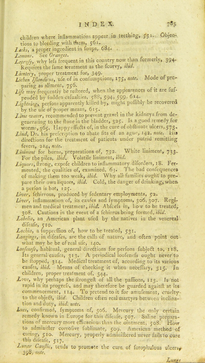 children where inflammations appear in teething, >5 1 * Objec- tions to bleeding with them, $6 ■ • Leeks, a proper ingredient in foups, 684. . Lemons. See Oranges. Leprofy, why lefs frequent in this country now than formerly, 394* Requires the fame treatment as the fcurvy, ibid. Licntery, proper treatment for, 349._ Lichen IJlandicus, ule of in confumplions, 175* n°te. Mode of prc<~ paring as aliment, 756. Lije may frequently be veffored, when the apjicatanccs of it are fuf- pended by hidden cafualties, 588, 594, 599. 614. Lightning, perfons apparently killed by, might poffibly be recovered by the ufe of proper means, 615. Lime water, recommended to prevent gravel in the kidneys from de- generating to the ffone in the bladder, 325. I® a good icmedy for worms, 365. Happy effc&s of, in the cure of obftinate ulcers, 573. Lind, Dr. his prefcription to abate fits of an ague, 142, note, his directions for the treatment of patients under putrid remitting fevers, 2.14, note. Liniment for burns, preparations of, 732. White liniment, 733^ For the piles, ibid. Volatile liniment, ibid. Liquors, flrong, expofe children to inflammatory diforders, 18. Fer- mented, the qualities of, examined, 63. The bad conlequencea of making them too weak, ibid. Why all families ought to pre- pare their own liquors, ibid. Cold, the danger of drinking, when- a ptrfon is hot, 125. Liver, fchirrous, produced by fedentary employments, 52. Liver, inflammation of, its caufes and fymptoms, 306, 307. Regi- men and medical treatment, ibid. Abfcefs in, how to be treated, 308. Cautions in the event of a fchirrus being {ormtA, ibid. Lobelia, an American plant ufed by the natives in the venereal difeafe, 519. Lochia, a fuppreffion of, how to be treated, 531. Longings, in difeafes, are the calls of nature, and often point out what may be be of real ufe, 140. Loofaiefs, habitual, general directions for perfons fubjeft to, 1 18. Its general caufes, 313. A periodical loofenefs ought never to be flopped, 314. Medical treatment of, according to its various caufes, ibid. Means of checking it when neceffary, 315. In children, proper treatment of, 544. Love, why perhaps the ftrongeil of all the paffions, 113. Is not rapid in its progrefs, and may therefore be guarded againft at its commencement, 114. To pretend to it for amufement, cruelty1 - to theobjeC, ibid. Children often real martyrs bfctwtcn inclina- tion and duty, ibid. note. Lues, confirmed, fymptoms of, 506. Mercury the only certain remedy known in Europe for this difeafe, 507. Saline prepara- tions of mercury more efficacious than the ointment, 508. How to adminiftcr corrofive fublimate, 509. American method of curing, 510. Mercury, properly adminiftered never fails (o cure this difeafe, 517. Lunar Caujlic, tends to promete the cure, of feroplnilous ulcers*- 398, note. Lungs
