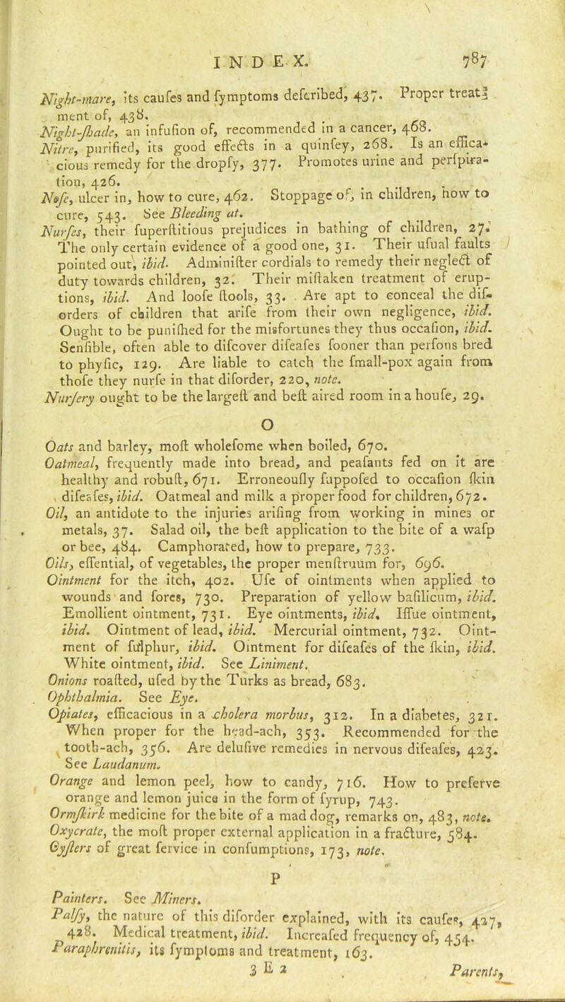 \ INDEX. 787 Night-mare, its caufes and fymptoms deferibed, 437. Proper treaty ment of, 43b. Nighl-Jhade, an infufion of, recommended in a cancer, 468. Nitre, purified, its good effeifts in a quinfey, 268. Is an effica* cious remedy for the dropfy, 377. Promotes urine and perfpira- tion, 426. Nofe, ulcer in, how to cure, 462. Stoppage oc, in children, now to cure, 543. bee Bleeding at. Nutfes, their fuperllitious prejudices in bathing of children, 27.' The only certain evidence ot a good one, 31. Their ufual faults pointed out, ibid. Adminifter cordials to remedy their negledt of duty towards children, 32. Their miflakcn treatment of erup- tions, ibid. And loofe ftools, 33. Are apt to conceal the dif- orders of children that arife from their own negligence, ibid. Ought to be punifhed for the misfortunes they thus occafion, ibid. Senfible, often able to difeover difeafes fooner than perfons bred to phyfic, 129. Are liable to catch the fmall-pox again from thofe they nurfe in that diforder, 220, note. Nurjery ought to be the largelt and belt aired room in a houfe, 29. O Oats and barley, moft wholefome when boiled, 670. Oatmeal, frequently made into bread, and peafants fed on it are healthy and robuft, 671. Erroneoufly fuppofed to occafion {kin difeafes, ibid. Oatmeal and milk a proper food for children, 672. Oil, an antidote to the injuries arifing from working in mines or metals, 37. Salad oil, the beft application to the bite of a wafp or bee, 484. Camphorated, how to prepare, 733. Oils, efifential, of vegetables, the proper menftruum for, 696. Ointment for the itch, 402. Ufe of ointments when applied to wounds and fores, 730. Preparation of yellow bafilicum, ibid. Emollient ointment, 731. Eye ointments, ibid. Hue ointment, ibid. Ointment of lead, ibid. Mercurial ointment, 732. Oint- ment of fiflphur, ibid. Ointment for difeafes of the fkin, ibid. White ointment, ibid. See Liniment. Onions roafted, ufed by the Turks as bread, 683. Ophthalmia. See Eye. . Opiates, efficacious in a cholera morbus, 312. In a diabetes, 321. When proper for the head-ach, 353. Recommended for the tooth-ach, 356. Are delufive remedies in nervous difeafes, 423. See Laudanum. Orange and lemon peel, how to candy, 716. How to preferve orange and lemon juice in the form of fyrup, 743. Ormjkirh medicine for the bite of a mad dog, remarks on, 483, note. Oxycrate, the moft proper external application in a fradture, 584. Gyjlcrs of great fervice in confumptions, 173, note. P Painters. See Miners. Palfy, the nature of this diforder explained, with its caufes, 427, 42'h Medical treatment, ibid. Incrcafed frequency of, 434. Paraphrenilis, its fymptoms and treatment, 163. 2 E 2 . Parents^