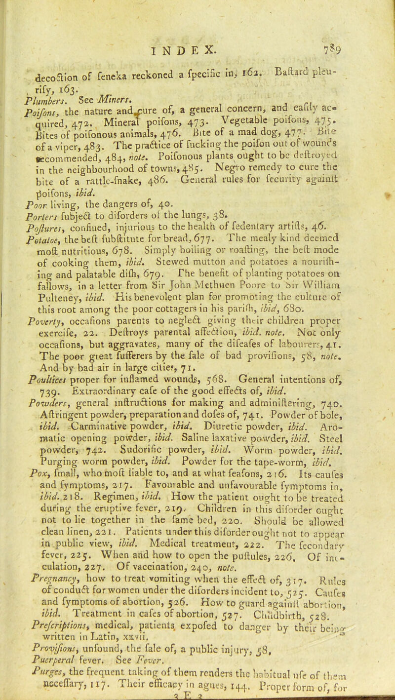 decoflion of feneka reckoned a fpecific in, 161. Baftard pleu- . rify, 163. Plumbers. See Miners. Poifons, the nature andmure of, a general concern, and eafily ac- quired, 472. Mineral poifons, 473. Vegetable poifons, 475. Bites of poifonous animals, 476. Bite of a mad dog, 477- Bite of a viper, 483. The praftice of fucking the poifon out of wounds •ecommended, 484, note. Poifonous plants ought to be ddlroyed in the neighbourhood of towns, 485. Negro remedy to cure the bite of a rattle-fnake, 486. General rules for fecurity againlt poifons, ibid. Poor living, the dangers of, 40. Porters fubjed to diforders ol the lungs, 38. Pojlures, confined, injurious to the health of fedentary artifis, 46. Potatoe, the belt fubftitute for bread, 677. The mealy kind deemed moft nutritious, 678. Simply boiling or roafting, the bell mode of cooking them, ibid. Stewed mutton and potatoes a nourilh- ing and palatable dilh, 679. The benefit of planting potatoes on fallows, in a letter from Sir John Methuen Poore to bir William Pulteney, ibid. His benevolent plan for promoting the culture of this root among the poor cottagers in his parilh, ibid, 6S0. Poverty, occafions parents to negleft giving their children proper exercife, 22. Dellroys parental affedion, ibid. note. Not only occafions, but aggravates, many of the difeafes of labourers, 41. The poor great fufferers by the fale of bad provifions, 58, note. And by bad air in large cities, 71. Poultices proper for inflamed wounds, 568. Genera! intentions of, 739. Extraordinary cafe of the good effects of, ibid. Powders, general mftrudions for making and adminiltering, 740. Aftringent powder, preparation and dofes of, 741. Powder of bole, ibid. Carminative powder, ibid. Diuretic powder, ibid. Aro- matic opening powder, ibid. Saline laxative powder, ibid. Steel powder, 742. Sudorific powder, ibid. Worm powder, ibid. Purging worm powder, ibid. Powder for the tape-worm, ibid. Pox, final!, who molt liable to, and at what feafons, 2 16. Its caufes and fymptoms, 217. Favourable and unfavourable fymptoms in, ibid. 218- Regimen, ibid. How the patient ought to be treated during- the eruptive fever, 219, Children in this diforder ought not to lie together in the fame bed, 220. Should be allowed clean linen, 221. Patients under this diforder ought not to appear in public view, ibid. Medical treatment, 222. The fecondary fever, 225. When and how to open the puftules, 226, Ofinc- culation, 227. Of vaccination, 240, note. Pregnancy, how to treat vomiting when the effed. of, 3:7. Rules of conduct for women under the diforders incident to, 725. Caufes and fymptoms of abortion, 526. How to guard againtl abortion, ibid. Treatment in cafes of abortion, 527. Childbirth, 52S. Prejcriptions, medical, patients, expofed to danger by their bcinp>- written in Latin, xxvii, Provifions, unfound, the fale of, a public injury, 58, Puerperal fever. See Fever. Purges, the frequent taking of them renders the habitual nfe of them needfary, 117. Their efficacy in agues, 144. Proper form of, for a E a