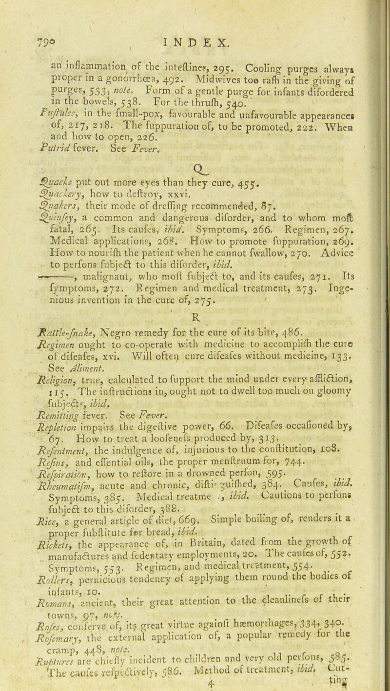 an inflammation of the inteftines, 295. Cooling purges always proper in a gonorrhoea, 492. Midwives too rafli in the giving of purges, 533) note* Form of a gentle purge for infants difordered in the bowels, 538. For the thrufh, 540T •* tjhtles, in the fmall-pox, favourable and unfavourable appearances of) 2.17, 218. The fuppuration of, to be promoted, 222. When and how to open, 226. Putrid fever. See Fever. Qvach put out more eyes than they cure, 455. Quackery, how to deftroy, xxvi. Quakers, their mode of drefiing recommended, 87. Quit fey, a common and dangerous diforder, and to whom moil fatal, 265. Its caufes, ibid. Symptoms, 266. Regimen, 267. Medical applications, 268. How to promote fuppuration, 269. Flow to nourifh the patient when he cannot fwallow, 270. Advice to perfons fubjeft to this diforder, ibid. , malignant, who moll fubjedl to, and its caufes, 271. Its fymptoms, 272. Regimen and medical treatment, 273, Inge- nious invention in the cure of, 275. , R Rattle fnake, Negro remedy for the cure of its bite, 486. Regimen ought to co-operate with medicine to accomplifh the cure of difeafes, xvi. Will often cure difeafes without medicine, 133. See Aliment. Religion, true, calculated to fupport the mind under every affliction, 115. The inflructions in, ought not to dwell top much on gloomy fubjedt*, ibid. Remit ling fever. See Fever. Repletion impairs the digeftive power, 66, Difeafes occafioned by, 67. How to treat a loofenefs produced by, 313. Refentment, the indulgence of, injurious to the conftitution, 108. Refins, and efiential oils, the proper menftruum for, 744. Refpiraiiott, how to reftore in a drowned perfon, 595. Rheumatifm, acute and chronic, diftb guifhed, 384.. Caufes, ibid. Symptoms, 385. Medical treatme , ibid. Cautions to peifons fubjeft to this diforder, 38S. Rice, a general artiple of diet, 669. Simple boiling of, renders it a proper fubflitute fer bread, ibid. Rickets, the appearance of, in Britain, dated from the growth of manufactures and fedentary employments, 20. x he caufes of, 55^' Symptoms, 553. Regimen, and medical treatment, 554. Rollers, pernicious tendency of applying them round the bodies of infants, 10. t . Romans, ancient, their great attention to the cleanlineis ot their towns, 97, no*4. . Rofes, conferve of, it? great virtue againfl haemorrhages, 334, 340. Rofcmary, the external application of, a popular remedy tor the cramp, 448, note. Ruptures are chiefly incident to children and very old pertons, 585. The caufes refpedlively, ^86. Method of treatment, ibid. Cut-