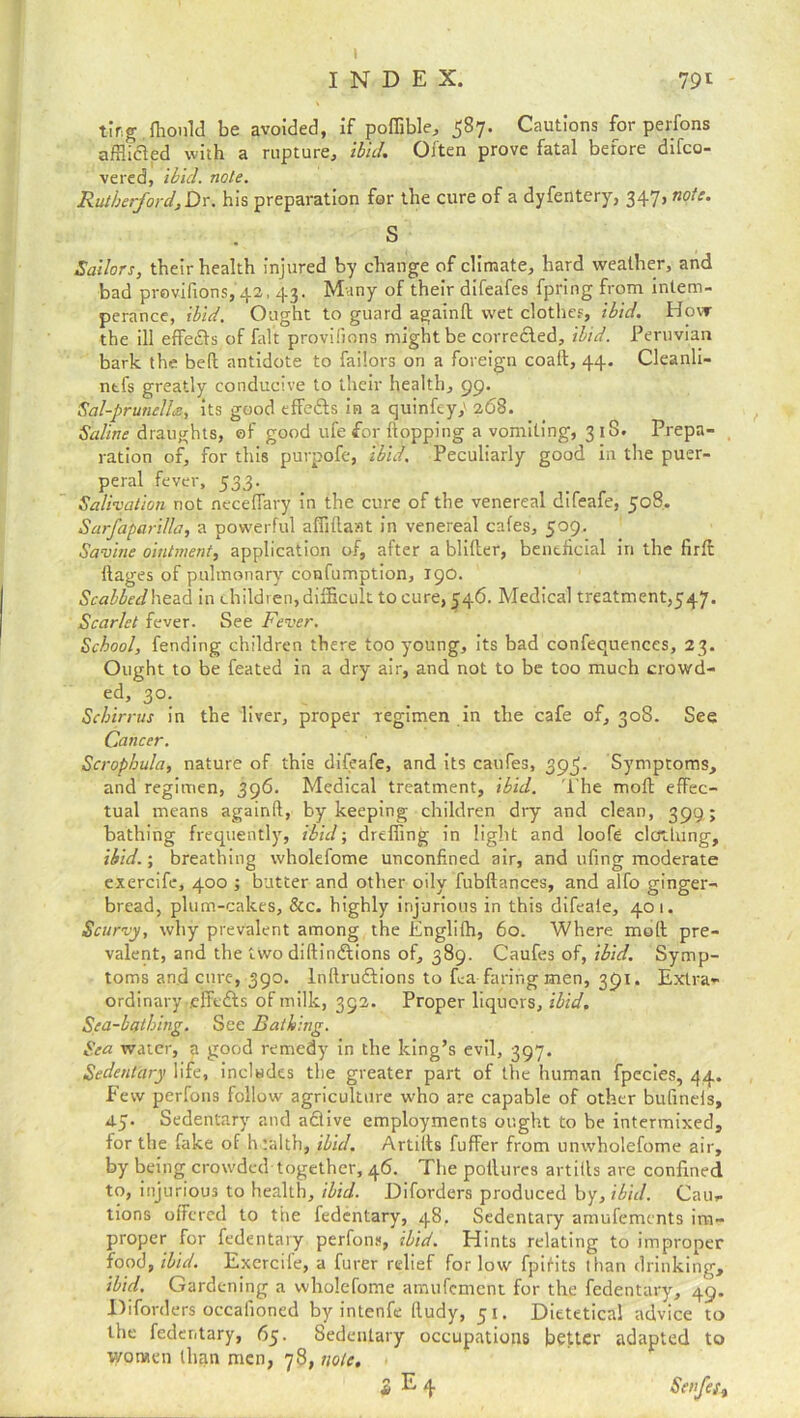 INDEX. 791 tirg Ihould be avoided, if poffible, 587. Cautions for perfons afilicled with a rupture, ibid. Often prove fatal before difco- vered, ibid. note. Rutherford, Dr. his preparation for the cure of a dyfentery, 347, note. S Sailors, their health injured by change of climate, hard weather, and bad provifions, 42,43. Many of their difeafes fpring from intem- perance, ibid. Ought to guard againd wet clothes, ibid. How the ill effects of fait provifions might be corrected, ibid. Peruvian bark the bed antidote to failors on a foreign coaft, 44. Cleanli- ntfs greatly conducive to their health, 99. Sal-prunella:, its good effe&s in a quinfey,' 268. Saline draughts, of good ufe for flopping a vomiting, 31S. Prepa- ration of, for this purpofe, ibid. Peculiarly good in the puer- peral fever, 533. Salivation not neceffary in the cure of the venereal difeafe, 508. Sarfaparilla, a powerful a flit! ant in venereal cafes, 509, Savine ointment, application of, after a blilter, beneficial in the firffc ftages of pulmonary confumption, 190. Scabbed head in children, difficult to cure, 546. Medical treatment,547. Scarlet fever. See Fever. School, fending children there too young, its bad confequences, 23. Ought to be feated in a dry air, and not to be too much crowd- ed, 30. Schirrus in the liver, proper regimen in the cafe of, 308. See Cancer. Scrophula, nature of this difeafe, and its caufes, 39^. Symptoms, and regimen, 396. Medical treatment, ibid. The mod effec- tual means againd, by keeping children dry and clean, 399; bathing frequently, ibid; drilling in light and loofe clothing, ibid.; breathing wholefome unconfined air, and ufing moderate exercife, 400 ; butter and other oily fubftances, and alfo ginger- bread, plum-cakes, &c. highly injurious in this difeale, 401. Scurvy, why prevalent among the Englilh, 60. Where mod pre- valent, and the two didinftions of, 389. Caufes of, ibid. Symp- toms and cure, 390. lndruftions to da faring men, 391. Extra- ordinary .eifftAs of milk, 392. Proper liquors, ibid. Sea-bathing. See Bathing. Sea water, a good remedy in the king’s evil, 397. Sedentary life, includes the greater part of the human fpecies, 44. Few perfons follow agriculture who are capable of other bulinels, 45. Sedentary and active employments ought to be intermixed, for the fake of htalth, ibid. Artills differ from unwholefome air, by being crowded together, 46. The podurcs artills are confined to, injurious to health, ibid. Diforders produced by, ibid. Cau- tions offered to the fedentary, 48, Sedentary amufements im- proper for fedentary perfons, ibid. Hints relating to improper food, ibid. Exercife, a furer redief for low fpirits than drinking, ibid. Gardening a wholefome amufement for the fedentary, 49. Diforders occalioned by intend lludy, 51. Dietetical advice to the fedentary, 65. Sedentary occupations better adapted to women than men, 78, note, £ E 4 Scnfeft