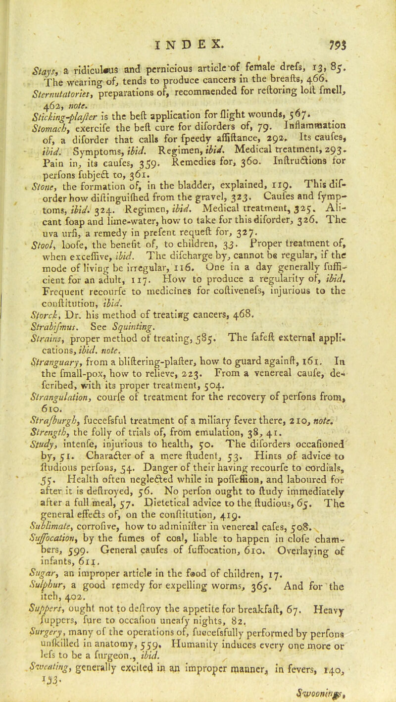 Stays, a ridiculous and pernicious article-of female drefs, 13, 85. The wearing of, tends to produce cancers in the breads, 466. Sternutatories, preparations of, recommended for reftonng loll imell, 463, note. Sticking-plafter is the beft application for flight wounds, 567. Stomach, exercife the bed cure for diforders of, 79. Inflammation of, a diforder that calls for fpeedy affiftance, 292. Its caufes, ibid. Symptoms, ibid. Regimen, ibid. Medical treatment, 293» Pain in, its caufes, 359’ Remedies for, 360. Inllrudlions for perfons fubjedl to, 361. Stone, the formation of, in the bladder, explained, 1x9. This dif- order how diflinguifhed from the gravel, 323. Caufes and fymp- toms, ibid. 324. Regimen, ibid. Medical treatment, 325. Ali- cant foap and lime-water, how to take for this diforder, 326. The uva urfi, a remedy in prefent requeft for, 327* Stool, loofe, the benefit of, to children, 33. Proper treatment of, when exceffive, ibid. The difeharge by, cannot be regular, if the mode of living be irregular, 116. One in a day generally fuffi- cient for an adult, 117. How to produce a regularity of, ibid. Frequent recourfe to medicines for coftivenefs, injurious to the conftitution, ibid. Starch, Dr. his method of treating cancers, 468. Strabifmus. See Squinting. Strains, proper method of treating, 585. The fafeft external appli- cations, ibid. note. Stranguary, from a bliftering-plafter, how to guard againfl, x6i. In the fmall-pox, how to relieve, 223. From a venereal caufe, de- feribed, with its proper treatment, 504. Strangulation, courfe of treatment for the recovery of perfons from, 610. Strafburgh, fuccefsful treatment of a miliary fever there, 210, note. Strength, the folly of trials of, from emulation, 38, 41. Study, intenfe, injurious to health, 50. The diforders occafioned by, 51. Character of a mere ftudent, 53. Hints of advice to Ihidious perfons, 54. Danger of their having recourfe to cordials, 57. Health often negletted while in poflefiion, and laboured for after it is deftroyed, 56. No perfon ought to ftudy immediately after a full meal, $j. Dietetical advice to the ftudious, 65. The general effedts of, on the conflitution, 419. Sublimate, corrofive, how to adminifter in venereal cafes, 508. Suffocation, by the fumes of coal, liable to happen in clofe cham- bers, 599. General caufes of fuffocation, 610. Overlaying of infants, 611. Sugar, an improper article in the faod of children, 17. Sulphur, a good remedy for expelling worms, 365. And for the itch, 402. Suppers, ought not to deflroy the appetite for breakfaft, 67. Heavy fuppers, fure to occafion uneafy nights, 82. Surgery , many of the operations of, fuccefsfully performed by perfons unlkilled in anatomy, 559. Humanity induces every one more or lefs to be a furgeon., ibid. Sweating, generally exited in an improper manner, in fevers, 140, IJj3- Swooning,