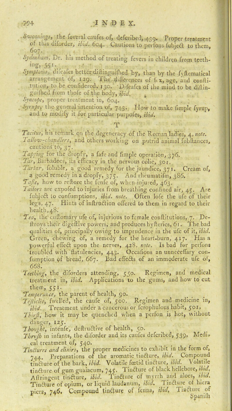 Swwings, the fevml eaufes of, defcribed, 439. Proper treatment of tius difordcr, ibid. 604. Cautions to perfons fubjedt to them, 607. 1 Sydenham, Dr. his method of treating fevers in children from teeth- ing> 551-, . ■ ' : Symptoms, difeafes better di(tinguiflied by, than by the fyllematical arrangement of, 129. Pile difterences of hx, age, and confu- tation, to be confidered, 130. Difeafes of the mind to be diflin- guiihed from thofe of the body, ibid. Syncope, proper treatment in, 604. . Syrups, the general intention of, 743. How to make fimple fyrup, and to modify it for particular purpofes, ibid. T • Tacitus, his remark on (he degeneracy of the Roman ladies, 4.note. Tallow-chapdlers, and others working on putrid animal.fubftances, cautions to, 37. Tapping for the dropfy, a fafe and fimple operation, 376. Tar, Barbadoes, its efficacy in the nervous colic, 301. Tartar, foluble, a good remedy for the jaundice, 371. Cream of, a good remedy in a dropfy, 375. And rheumatifm, 386. Taf.e, how to reflare the fenfe of, when-injured, 463. Jailors are expofed to injuries from breathing confined air, 47. Are fuhjedl to confumptions, ibid. note. Often lofe the ufc of their legs, 47. Hints of inflrudlion olfered to them in regard to their health, 48. Tea, the cuftomary ufe of, injurious to female conftitutions, 7. De- ltrovs their digeftive powers, and produces hyflerics, 61. The bad qualities of, principally owing to imprudence in the ufe of it, ibid. Green, chewing of, a remedy for the heart-burn, 417. Has a powerful effedl upon the nerves, 428. note. Is bad for perfons troubled with flatulencies, 443. Occafions an unneceffary con- fumption pf bread, 667. Bad effedts of an immoderate ufe of, 668. Teething, the diforders attending, 550. Regimen, and medical treatment in, ibid. Applications to the gums, and how to cut them, 551. Temperance, the parent of health, 90. Tefticles, fwtlled, the caufe of, 500. Regimen and medicine in, ibid. Treatment under a cancerous or fcrophulous habit, 501, Thirjl, how it may be quenched when a perfon is Jrot, without danger, 125. Thought, intenfe, deftrudlive of health, 50. Thrrjh in infants, the diforder and its caufes defcribed, 539, Mcdir cal treatment of, 540. Tinctures and elixirs, the proper medicines to exhibit in the form of, 744. Preparations of the aromatic tindlure, ibid. Compound tindlure of the bark, ibid. Volatile foetid tindlure, ibid. Volatile tindlure of gum guaiacnm, 745- Tindlure of black hellebore, ibid, Afiringent tindlure, ibid. Tindlure of myrrh and aloes, ibid. Tindlure of opium, or liquid laudanum, ibid. Tindlure of hiera picra, 746, Compound tindlure of fenna, ibidf Tindlure of