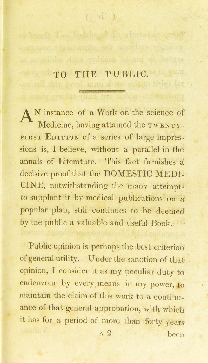 TO THE PUBLIC. / AN, instance of a Work on the science of Medicine, having attained the twenty- first Edition of a series of large impres- sions is, I believe, without a parallel in the annals of Literature. This fact furnishes a decisive proof that the DOMESTIC MEDI- CINE, notwithstanding the many attempts to supplant it by medical publications on a popular plan, still continues to be deemed by the public a valuable and useful Book.; Public opinion is perhaps the best criterion of general utility. U nder the sanction of that opinion, I consider it as my peculiar duty to endeavour by every means in my power, to maintain the claim of this work to a continu- ance of that general approbation, with which it has for a period of more than forty years A 2 been