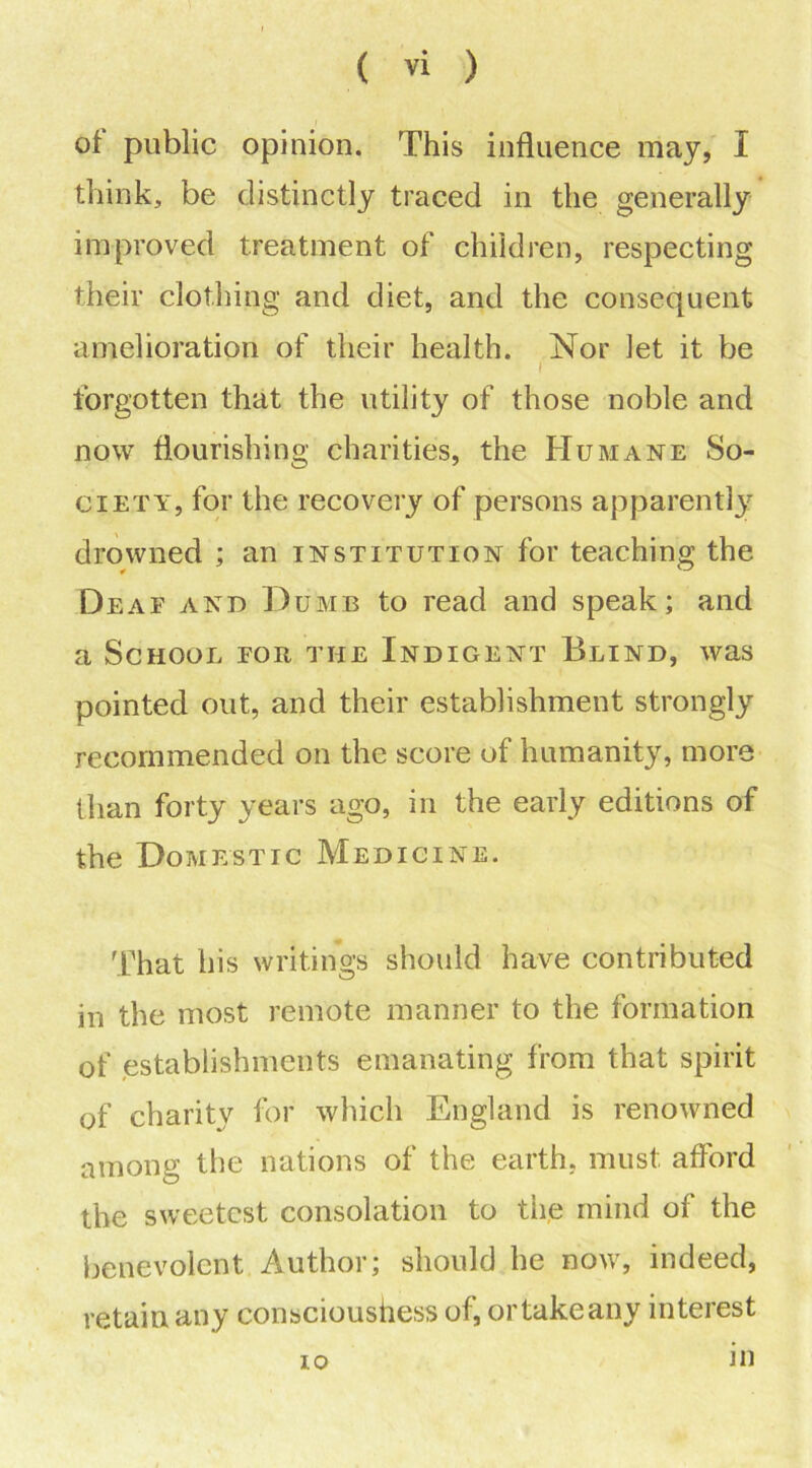 of public opinion. This influence may, I think, be distinctly traced in the generally improved treatment of children, respecting their clothing and diet, and the consequent amelioration of their health. Nor let it be I forgotten that the utility of those noble and now flourishing charities, the Humane So- ciety, for the recovery of persons apparently drowned ; an institution for teaching the Deaf and Dumb to read and speak; and a School for the Indigent Blind, was pointed out, and their establishment strongly recommended on the score of humanity, more than forty years ago, in the early editions of the Domestic Medicine. That his writings should have contributed in the most remote manner to the formation of establishments emanating from that spirit of charity for winch England is renowned among the nations of the earth, must afford the sweetest consolation to the mind of the benevolent Author; should he now, indeed, retain any consciousness of, ortakeany interest 10 m