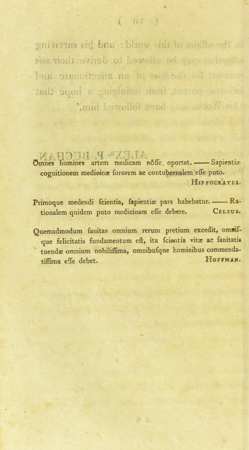 ( 511 y.i <virflife bn;; 1 . i>-. ■ ' • sv\0?. 'litM-.l u ' 'It; 01 0• . -• it: s JKlii' OC-Oii ' -J ■* ’i '.mill : .•olio BOJJM ,jrZ3\T homines artem medicam nAffe. oportet. Sapiential cognitionem medioinae fororem ac contubernalem effe puto. Hippocrates. Primoque medendi fcientia, fapientiac pars habebatur. Ra- tionalem quidem puto medicinam efle debere. Celsus. Quemadmodum fauitas omnium rerum pretium excedit, omsif- que felicitatis fundamentum eft, ita fcientia vita: ac fanitatis tuendae omnium nobiiiffima, omnibufque hominibus comraenda- tiffima effe debet, Hoffman, m * A 1 • Omnes