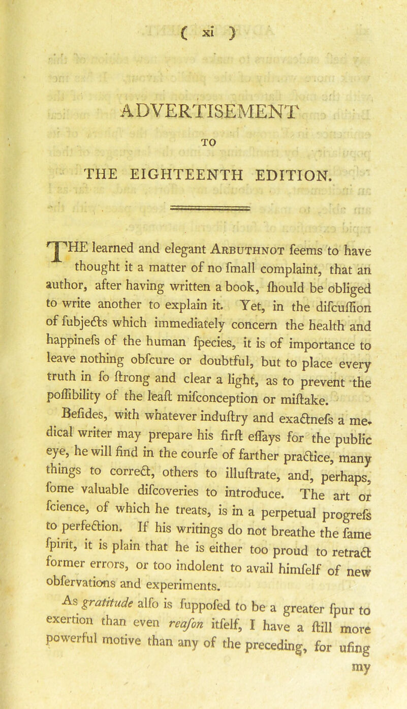 ADVERTISEMENT TO THE EIGHTEENTH EDITION. ^HE learned and elegant Arbuthnot feems to have thought it a matter of no fmall complaint, that an author, after having written a book, fhould be obliged to write another to explain it. Yet, in the difcuffion of fubjedts which immediately concern the health and happinefs of the human fpecies, it is of importance to leave nothing obfcure or doubtful, but to place every truth in fo drong and clear a light, as to prevent the poflibility of the lead mifconception or midake. Befides, with whatever indudry and exaCtnefs a me. dical writer may prepare his firft effays for the public eye, he will find in the courfe of farther pradice, many things to correct, others to illudrate, and, perhaps, fome valuable difcoveries to introduce. The art or fcience, of which he treats, is in a perpetual progrefs to perfection. . If his writings do not breathe the fame fpirit, it is plain that he is either too proud to retraCt former errors, or too indolent to avail himfelf of new obfervations and experiments. As gratitude alfo is fuppofed to be a greater fpur to exertion than even reafon itfelf, I have a dill more powerful motive than any of the preceding, for ufing my