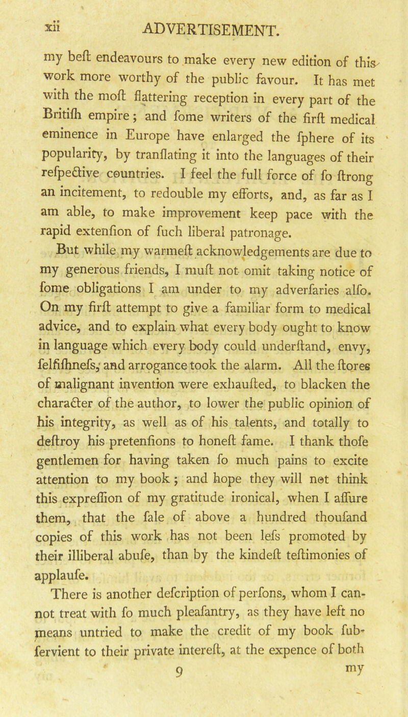 my bed endeavours to make every new edition of this- work more worthy of the public favour. It has met with the moil flattering reception in every part of the Britifh empire; and fome writers of the firft medical eminence in Europe have enlarged the fphere of its popularity, by tranflating it into the languages of their refpedive countries. I feel the full force of fo ftrong an incitement, to redouble my efforts, and, as far as I am able, to make improvement keep pace with the rapid extenfion of fuch liberal patronage. But while my warmed acknowledgements are due to my generous friends, I muff not omit taking notice of fome obligations I am under to my adverfaries alfo. On my firft attempt to give a familiar form to medical advice, and to explain what every body ought to know in language which every body could underftand, envy, felfiftinefs,' and arrogance took the alarm. All the (lores of malignant invention were exhaufted, to blacken the charadler of the author, to lower the public opinion of his integrity, as well as of his talents, and totally to deftroy his pretenfions to honed fame. I thank thofe gentlemen for having taken fo much pains to excite attention to my book ; and hope they will net think this expreffion of my gratitude ironical, when I affure them, that the fale of above a hundred thoufand copies of this work has not been lefs promoted by their illiberal abufe, than by the kindeft teftimonies of applaufe. There is another defcription of perfons, whom I can- not treat with fo much pleafantry, as they have left no means untried to make the credit of my book fub- fervient to their private intereft, at the expence of both 9 mY