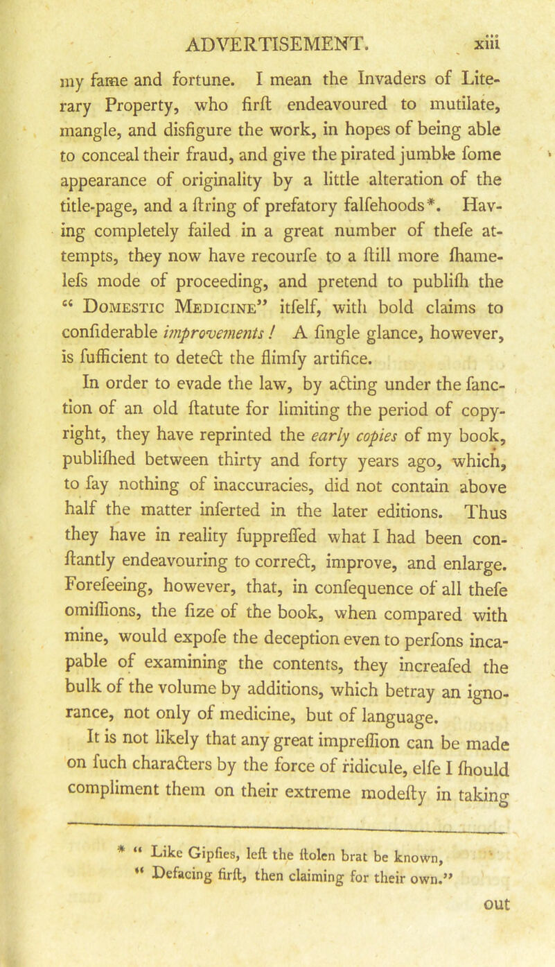 my fame and fortune. I mean the Invaders of Lite- rary Property, who firft endeavoured to mutilate, mangle, and disfigure the work, in hopes of being able to conceal their fraud, and give the pirated jumble fome appearance of originality by a little alteration of the title-page, and a firing of prefatory falfehoods*. Hav- ing completely failed in a great number of thefe at- tempts, they now have recourfe to a ftill more fhame- lefs mode of proceeding, and pretend to publifli the c£ Domestic Medicine” itfelf, with bold claims to confiderable improvements ! A fingle glance, however, is fufficient to detedl the flimfy artifice. In order to evade the law, by acting under the fanc- tion of an old ftatute for limiting the period of copy- right, they have reprinted the early copies of my book, publifhed between thirty and forty years ago, which, to fay nothing of inaccuracies, did not contain above half the matter inferted in the later editions. Thus they have in reality fupprefied what I had been con- fiantly endeavouring to correct, improve, and enlarge. Forefeeing, however, that, in confequence of all thefe omifiions, the fize of the book, when compared with mine, would expofe the deception even to perfons inca- pable of examining the contents, they increafed the bulk of the volume by additions, which betray an igno- rance, not only of medicine, but of language. It is not likely that any great impreffion can be made on fuch charaders by the force of ridicule, elfe I (hould compliment them on their extreme modefty in taking * “ Like Gipfies, left the ilolen brat be known, “ Defacing firft, then claiming for their own.” out