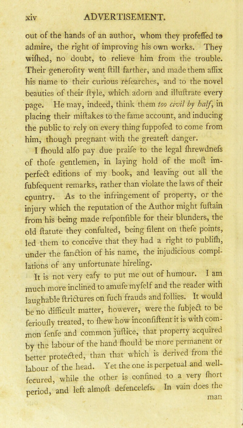 out of the hands of an author, whom they profeffed to admire, the right of improving his own works. They wifhed, no doubt, to relieve him from the trouble. Their generofity went ftill farther, and made them affix his name to their curious rtfearches, and to the novel beauties of their ftyle, which adorn and illuftrate every page. He may, indeed, think them too civil by half,, in placing their miftakes to the fame account, and inducing the public to rely on every thing fuppofed to come from him, though pregnant with the greateft danger. I fhould alfo pay due praife to the legal ffirewdnefs of thofe gentlemen, in laying hold of the molt im- peded editions of my book, and leaving out ail the fubfequent remarks, rather than violate the laws of their cpuntry. As to the infringement of property, or the injury which the reputation of the Author might fuftain from his being made refponfible for their blunders, the old ftatute they confulted, being filent on thefe points, led them to conceive that they had a right to publiffi, under the fandion of his name, the injudicious compi- lations of any unfortunate hireling. It is not very eafy to put me out of humour. I am much more inclined to amufe myfelf and the reader with laughable ftridures on fuch frauds and follies. It would be no difficult matter, however, were the fubjed to be ferioufly treated, to (hew how inconfiftent it is with com- mon fenfe and common juftice, that property acquired by the labour of the hand ffiould be more permanent or better prote&ed, than that which is derived from the labour of the head. Yet the one is perpetual and well- fecured, while the other is confined to a very ffiort period,’and left almoft defencelefs. In vain does the v man