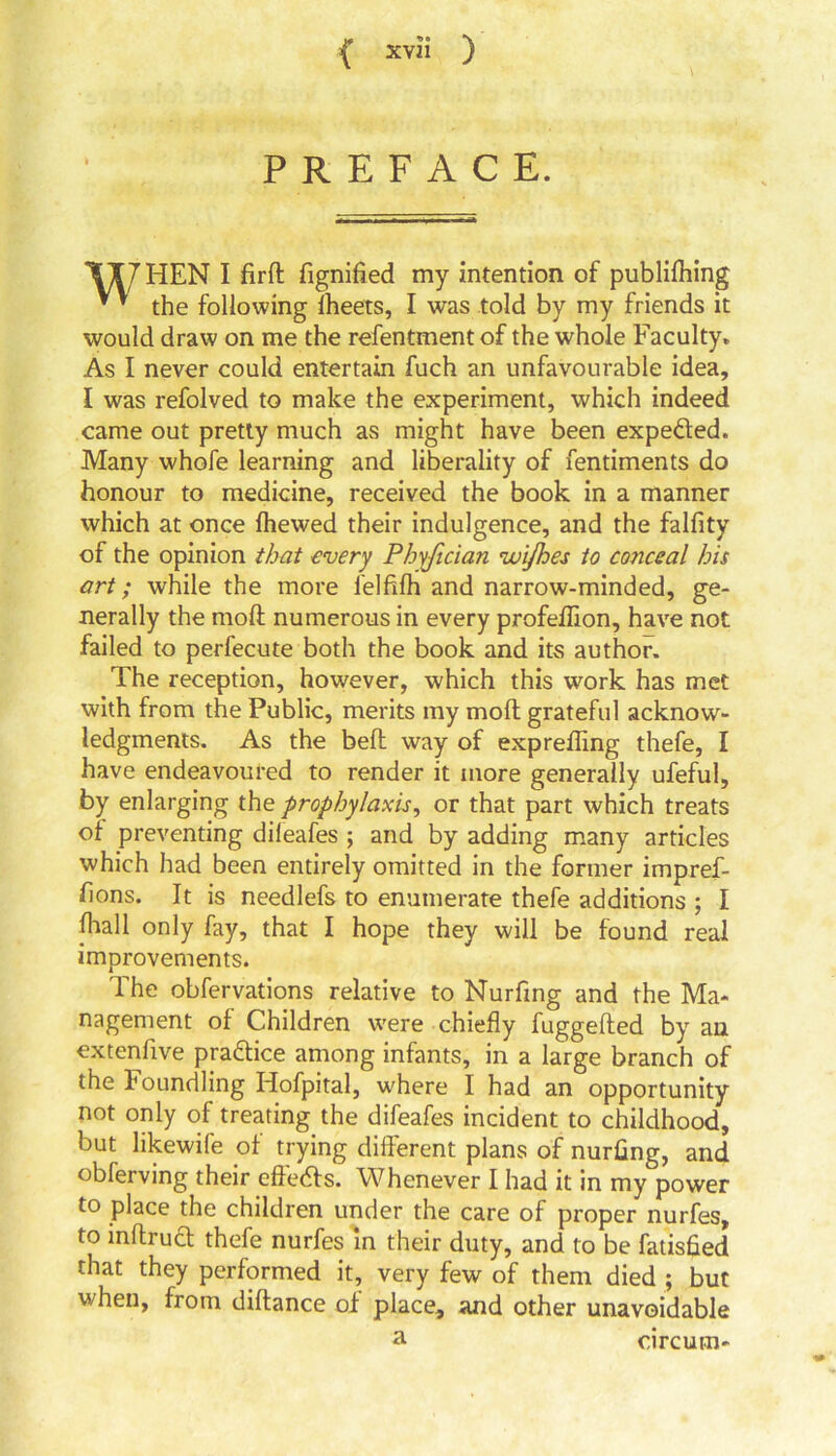 PREFACE. TI7 HEN I firft fignified my intention of publifhing ’ * the following fheets, I was told by my friends it would draw on me the refentment of the whole Faculty. As I never could entertain fuch an unfavourable idea, I was refolved to make the experiment, which indeed came out pretty much as might have been expected. Many whofe learning and liberality of fentiments do honour to medicine, received the book in a manner which at once Ihewed their indulgence, and the falfity of the opinion that every Phyfician zui/hes to conceal his art; while the more felfifh and narrow-minded, ge- nerally the moft numerous in every profellion, have not failed to perfecute both the book and its author. The reception, however, which this work has met with from the Public, merits my moll grateful acknow- ledgments. As the bell way of expreffing thefe, I have endeavoured to render it more generally ufeful, by enlarging the prophylaxis, or that part which treats of preventing dileafes ; and by adding many articles which had been entirely omitted in the former impref- hons. It is needlefs to enumerate thefe additions ; I fliall only fay, that I hope they will be found real improvements. The obfervations relative to Nurftng and the Ma- nagement of Children were chiefly fuggelted by an extenfive practice among infants, in a large branch of the Foundling Hofpital, where I had an opportunity not only of treating the difeafes incident to childhood, but likewife of trying different plans of nurflng, and obferving their eftedfs. Whenever I had it in my power to place the children under the care of proper nurfes, to mftruct thefe nurfes in their duty, and to be fatisfied that they performed it, very few of them died ; but when, from diftance of place, and other unavoidable circum-