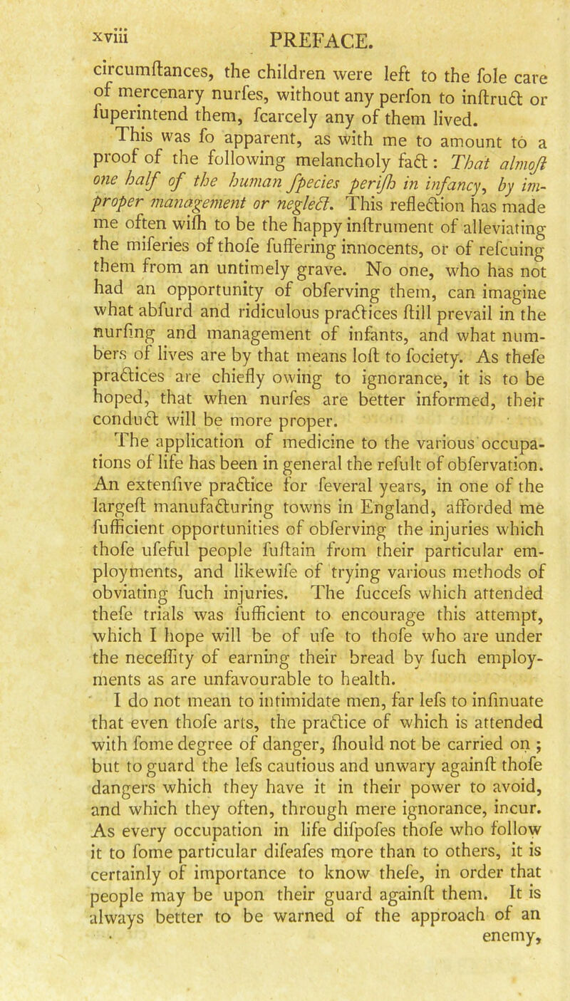 circumftances, the children were left to the foie care of mercenary nurfes, without any perfon to inftruCt or luperintend them, fcarcely any of them lived. This was fo apparent, as with me to amount to a proof of the following melancholy faCt: That almqft one half of the human fpecies perifh in infancy, by im- proper management or neglect. This reflection has made me often with to be the happy inftrument of alleviating the miferies of thofe fuffering innocents, or of refcuing them from an untimely grave. No one, who has not had an opportunity of obferving them, can imagine what abfurd and ridiculous practices ftill prevail in the nurfing and management of infants, and what num- bers of lives are by that means loft to fociety. As thefe practices are chiefly owing to ignorance, it is to be hoped, that when nurfes are better informed, their conduCt will be more proper. The application of medicine to the various occupa- tions of life has been in general the refult of obfervation. An extenfive practice for feveral years, in one of the largeft manufacturing towns in England, afforded me fufficient opportunities of obferving the injuries which thofe ufeful people fuftain from their particular em- ployments, and likewife of trying various methods of obviating fuch injuries. The fuccefs which attended thefe trials was fufficient to encourage this attempt, which I hope will be of ufe to thofe who are under the neceflity of earning their bread by fuch employ- ments as are unfavourable to health. I do not mean to intimidate men, far lefs to infinuate that even thofe arts, the practice of which is attended with fome degree of danger, fhould not be carried on ; but to guard the lefs cautious and unwary againft thofe dangers which they have it in their power to avoid, and which they often, through mere ignorance, incur. As every occupation in life difpofes thofe who follow it to fome particular difeafes more than to others, it is certainly of importance to know thefe, in order that people may be upon their guard againft them. It is always better to be warned of the approach of an enemy.