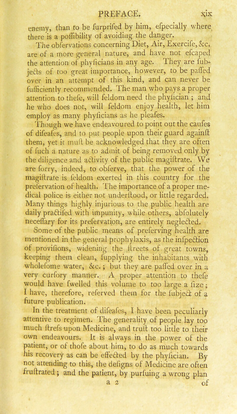 enemy, than to be furprifed by him, efpecially where there is a poffibility of avoiding the danger. The obfervations concerning Diet, Air, Exercife, &c. are of a more general nature, and have not efcaped the attention of phyficians in any age. They are iub- jefts of too great importance, however, to be paffed over in an attempt of this kind, and can never be diffidently recommended. The man who pays a proper attention to thefe, will feldom need the phylician ; and he who does not, will feldom enjoy health, let him employ as many phyficians as he pleafes. Though we have endeavoured to point out the caufes of difeafes, and to put people upon their guard againd them, yet it mud be acknowledged that they are often of fuch a nature as to admit of being removed only by the diligence and activity of the public magidrate. We are forry, indeed, to obferve, that the power of the magidrate is feldom exerted in this country for the prefervation of health. The importance of a proper me- dical police is either not underdood, or little regarded. Many things highly injurious to the public health are daily pra&ifed with impunity, while others, abfolutely neceffary for its prefervation, are entirely negleded. Some of the public means of preferving health are mentioned in the general prophylaxis, as the infpeftion of provifions, widening the dreets of great towns, keeping them clean, fupplying the inhabitants with wholefome water, &c.; but they are paffed over in a very curfory manner. A proper attention to thefe would have fwelled this volume to too large a fize; I have, therefore, referved them for the fubjeid of a future publication. In the treatment of difeafes, I have been peculiarly attentive to regimen. The generality of people lay too much drefs upon Medicine, and trud too little to their own endeavours. It is always in the power of the patient, or of thofe about him, to do as much towards his recovery as can be effected by the phylician. By not attending to this, the defigns of Medicine are often frudrated; and the patient, by purfuing a wrong plan a 2 of