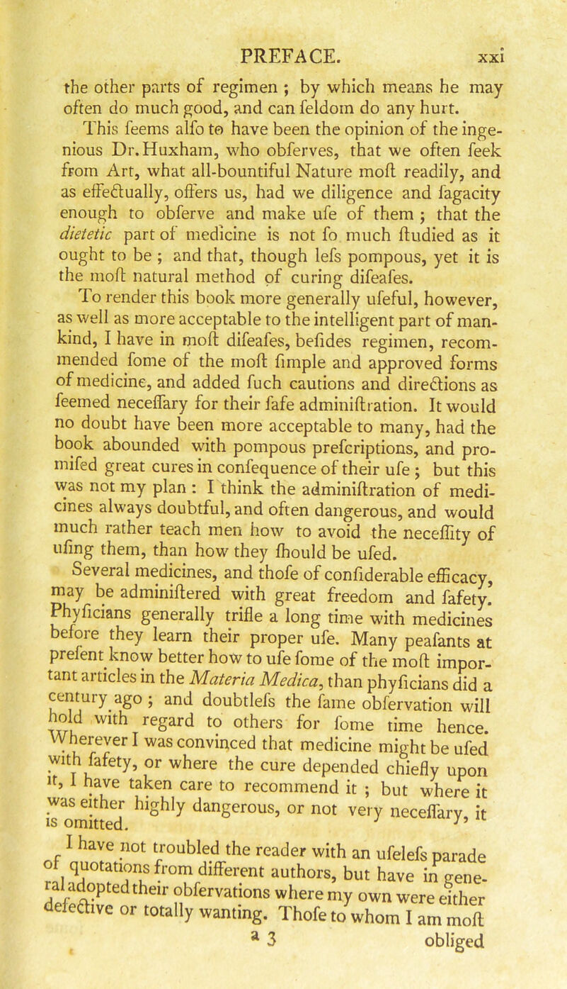 the other parts of regimen ; by which means he may often do much good, and can feldom do any hurt. This feems alfo to have been the opinion of the inge- nious Dr. Huxham, who obferves, that we often feek from Art, what all-bountiful Nature moft readily, and as effectually, offers us, had we diligence and lagacity enough to obferve and make ufe of them ; that the dietetic part of medicine is not fo much ftudied as it ought to be ; and that, though lefs pompous, yet it is the moft natural method of curing difeafes. To render this book more generally ufeful, however, as well as more acceptable to the intelligent part of man- kind, I have in moft difeafes, befides regimen, recom- mended fome of the moft fimple and approved forms of medicine, and added fuch cautions and directions as feemed neceffary for their fafe adminiflration. It would no doubt have been more acceptable to many, had the book abounded with pompous prefcriptions, and pro- mifed great cures in confequence of their ufe ; but this was not my plan : I think the adminiflration of medi- cines always doubtful, and often dangerous, and would much rather teach men how to avoid the neceffity of ufing them, than how they fhould be ufed. Several medicines, and thofe of confiderable efficacy, may be adminiftered with great freedom and fafety. Phyficians generally trifle a long time with medicines befoie they learn their proper ufe. Many peafants at prefent know better how to ufe fome of the moft impor- tant articles in the Materia Medica, than phyficians did a century ago ; and doubtlefs the fame obfervation will hold with regard to others for fome time hence. Wherever I was convinced that medicine might be ufed with fafety, or where the cure depended chiefly upon it, 1 have taken care to recommend it ; but where it was either highly dangerous, or not very neceffary, it is omitted. I have not troubled the reader with an ufelefs parade of quotations from different authors, but have in gene- ral adopted their obfervations where my own were either defective or totally wanting. Thofe to whom I am moft a 3 obliged