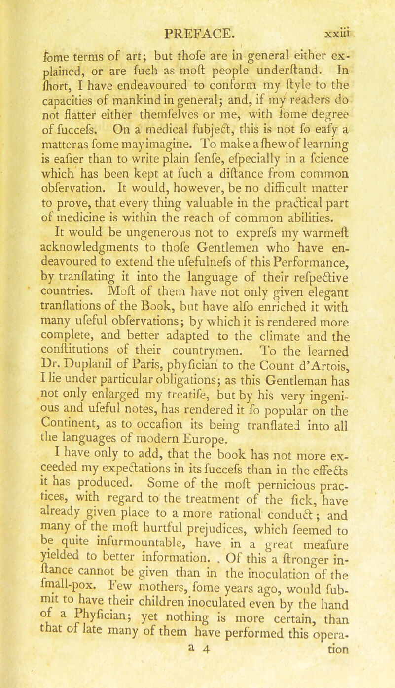 fome terms of art; bat thofe are in general either ex- plained, or are fuch as mod people underdand. In fhort, I have endeavoured to conform my dyle to the capacities of mankind in general; and, if my readers do not flatter either themfelves or me, with fome degree of fuccefs. On a medical fubjetf, this is not fo eafy a matter as fome may imagine. To make a fhewof learning is eafier than to write plain fenfe, efpecially in a fcience which has been kept at fuch a didance from common obfervation. It would, however, be no difficult matter to prove, that every thing valuable in the practical part of medicine is within the reach of common abilities. It would be ungenerous not to exprefs my warmed acknowledgments to thofe Gentlemen who have en- deavoured to extend the ufefulnefs of this Performance, by tranflating it into the language of their refpeCtive countries. Mod of them have not only given elegant tranflations of the Book, but have alfo enriched it with many ufeful obfervations; by which it is rendered more complete, and better adapted to the climate and the conditutions of their countrymen. To the learned Dr. Duplanil of Paris, phyfician to the Count d’Artois, I lie under particular obligations; as this Gentleman has not only enlarged my treatife, but by his very ingeni- ous and ufeful notes, has rendered it fo popular on the Continent, as to occafion its being tranflated into all the languages of modern Europe. I have only to add, that the book has not more ex- ceeded my expectations in its fuccefs than in the efFeCts it has produced. Some of the mod pernicious prac- tices, with regard to the treatment of the Tick, have already given place to a more rational conduct; and many of the mod hurtful prejudices, which feemed to be quite infurniountable, have in a great meafure yielded to better information. . Of this a dronger in- dance cannot^ be given than in the inoculation of the mall-pox. few mothers, fome years ago, would fub- mit to have their children inoculated even by the hand a ^hy^an; yet nothing is more certain, than that of late many of them have performed this opera- a 4 tion