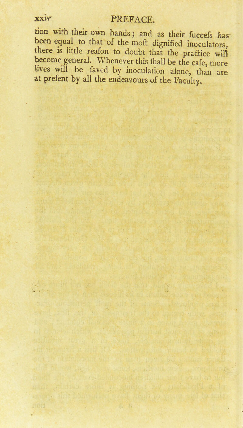 don with their own hands; and as their fuccefs has been equal to that of the molt dignified inoculators, there is little reafon to doubt that the practice will become general. Whenever this lhall be the cafe, more lives will be faved by inoculation alone, than are at prefent by all the endeavours of the Faculty*