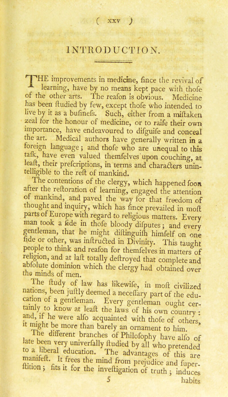 INTRODUCTION. T'TTE improvements in medicine, fince the revival of learning, have by no means kept pace with thofe of the other arts. The reafon is obvious. Medicine has been ftudied by few, except thofe who intended to live by it as a bulinefs. Such, either from a miftaken. zeal for the honour of medicine, or to raife their own importance, have endeavoured to difguife and conceal the art. Medical authors have generally written in a foreign language; and thofe who are unequal to this talk, have even valued themfelves'upon couching, at leaft, their prefcriptions, in terms and chara&ers unin- telligible to the reft of mankind. The contentions of the clergy, which happened foot* after the .reiteration of learning, engaged the attention of mankind, and paved the way for that freedom of thought and inquiry, which has fmee prevailed in moft parts of Europe with regard to religious matters. Every man took a fide in thofe bloody difputes; and every gentleman, that he might diftinguilh himfelf on one fide or other, was mftrutted in Divinity. This taught people to think and reafon for themfelves in matters of religion, and at laft totally deftroyed that complete and abiolute dominion which the clergy had obtained over the minds of men. Ihe ftudy of law has likewife, in moft civilized nations, been juftly deemed a necelfary part of the edu- cation of a gentleman. Every gentleman ou^ht cer- taufty to know at leaft the laws of his own country : and,, if he were alfo acquainted with thofe of others it might be more than barely an ornament to him. f he different branches of Philofophy have alfo of ate been very univerfally ftudied by all who pretended o a liberal education. The advantages of this are • 7 tue ™ind fr°m Preiudice and fuper- ftmon, fits it for the inveftigation of truth ; indices 5 habits
