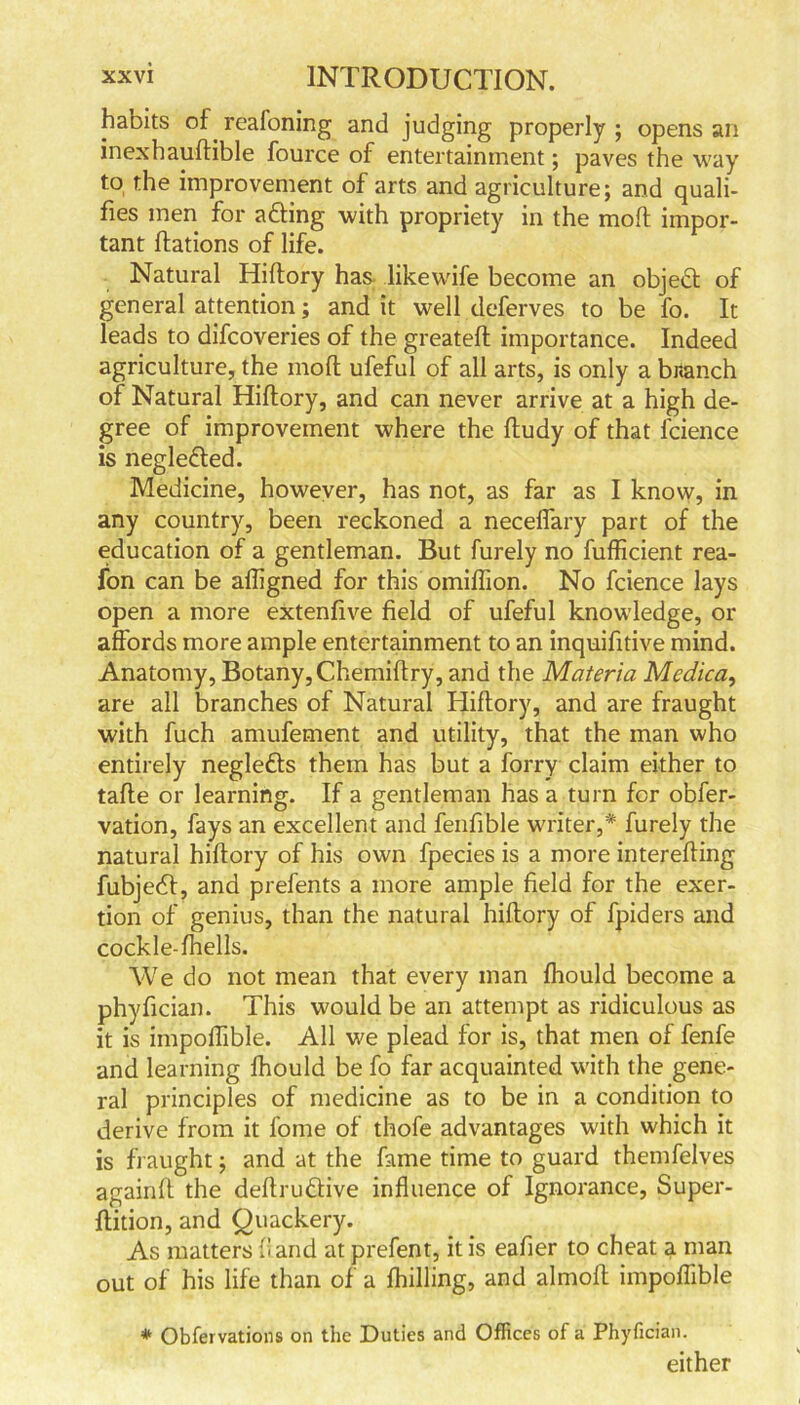 habits of. reafoning and judging properly ; opens an inexhaudible fource of entertainment; paves the way to the improvement of arts and agriculture; and quali- fies men for afting with propriety in the molt impor- tant ftations of life. Natural Hiftory has likewife become an objedl of general attention; and it well deferves to be fo. It leads to difcoveries of the greateft importance. Indeed agriculture, the moll ufeful of all arts, is only a branch of Natural Hiftory, and can never arrive at a high de- gree of improvement where the ftudy of that lcience is negle&ed. Medicine, however, has not, as far as I know, in any country, been reckoned a neceflary part of the education of a gentleman. But furely no fufficient rea- fon can be aftigned for this omiflion. No fcience lays open a more extenfive field of ufeful knowledge, or affords more ample entertainment to an inquifitive mind. Anatomy, Botany, Chemiftry, and the Materia Medica, are all branches of Natural Hiftory, and are fraught with fuch amufement and utility, that the man who entirely neglefts them has but a forry claim either to tafte or learning. If a gentleman has a turn for obfer- vation, fays an excellent and fenfible writer,* furely the natural hiftory of his own fpecies is a more interefting fubjedf, and prefents a more ample field for the exer- tion of genius, than the natural hiftory of fpiders and cockle-fhells. We do not mean that every man fhould become a phyfician. This would be an attempt as ridiculous as it is impoflible. All we plead for is, that men of fenfe and learning fhould be fo far acquainted with the gene- ral principles of medicine as to be in a condition to derive from it fome of thofe advantages with which it is fraught; and at the fame time to guard themfelves againft the deftru&ive influence of Ignorance, Super- ftition, and Quackery. As matters (land at prefent, it is eafier to cheat a man out of his life than of a fhilling, and almoft impoflible * Obfervations on the Duties and Offices of a Phyfician. either