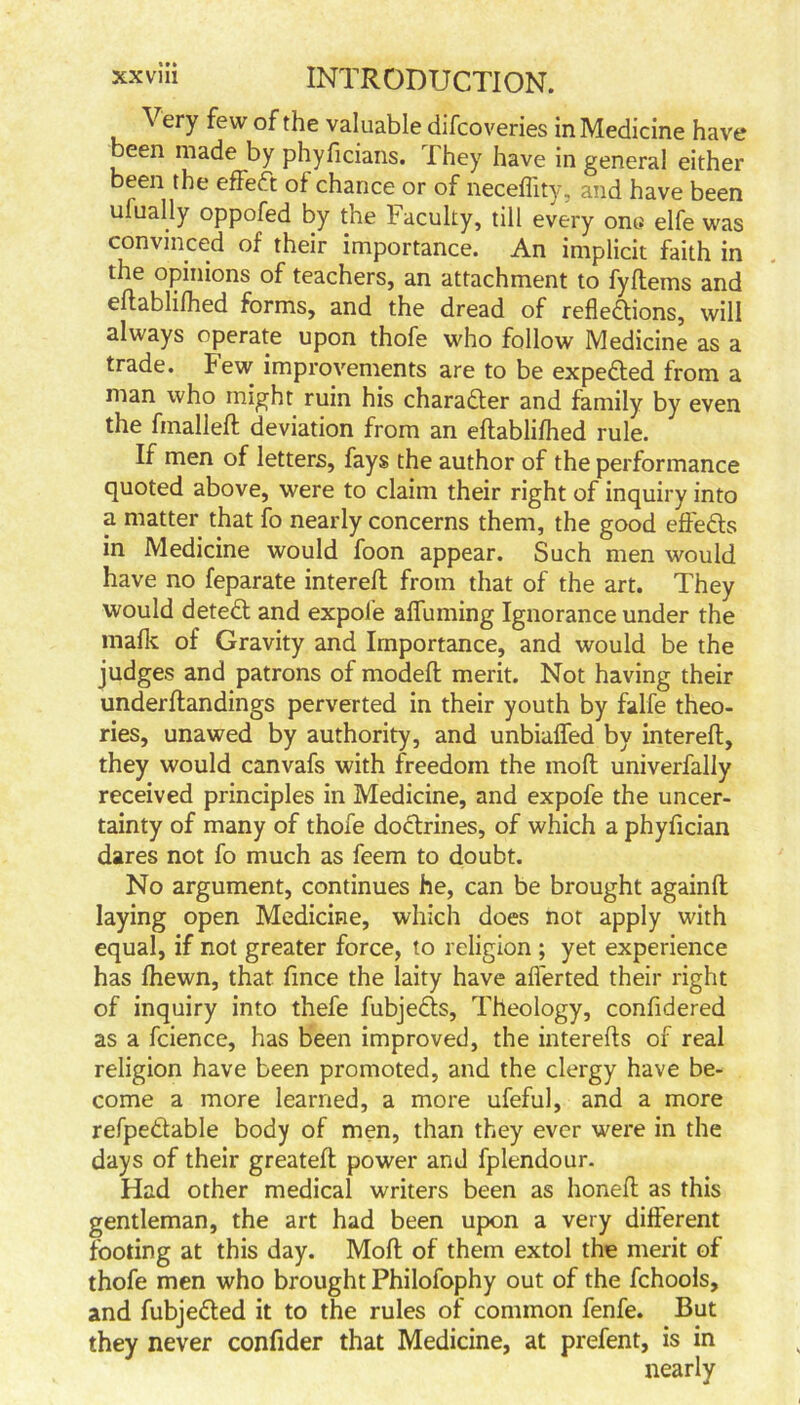 Very few of the valuable difcoveries in Medicine have been made by phyficians. They have in general either been the effect of chance or of neceffity, and have been ufually oppofed by the l4 acuity, till every ony elfe was convinced of their importance. An implicit faith in the opinions of teachers, an attachment to fyftems and eftablifhed forms, and the dread of reflections, will always operate upon thofe who follow Medicine as a trade. Few improvements are to be expe&ed from a man who might ruin his character and family by even the fmalleft deviation from an eftablifhed rule. If men of letters, fays the author of the performance quoted above, were to claim their right of inquiry into a matter that fo nearly concerns them, the good effedts in Medicine would foon appear. Such men would have no feparate intereft from that of the art. They would detedt and expol’e afluming Ignorance under the mafic of Gravity and Importance, and would be the judges and patrons of modeft merit. Not having their underftandings perverted in their youth by falfe theo- ries, unawed by authority, and unbiaffed by intereft, they would canvafs with freedom the moft univerfally received principles in Medicine, and expofe the uncer- tainty of many of thofe doctrines, of which a phyfician dares not fo much as feem to doubt. No argument, continues he, can be brought againft laying open Medicine, which does not apply with equal, if not greater force, to religion ; yet experience has fhewn, that fince the laity have aflerted their right of inquiry into thefe fubjedts, Theology, confidered as a fcience, has been improved, the interefts of real religion have been promoted, and the clergy have be- come a more learned, a more ufeful, and a more refpedtable body of men, than they ever were in the days of their greateft power and fplendour. Had other medical writers been as honeft as this gentleman, the art had been upon a very different footing at this day. Moft of them extol the merit of thofe men who brought Philofophy out of the fchools, and fubjedted it to the rules of common fenfe. But they never confider that Medicine, at prefent, is in nearly