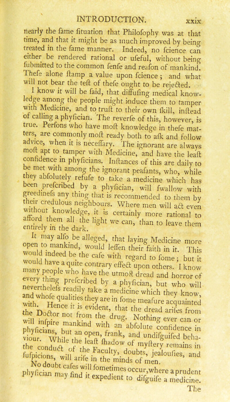 XXIX nearly the fame fituation that Philofophy was at that time, and that it might be as much improved by being treated in the fame manner. Indeed, no fcience can either be rendered rational or ufeful, without being fubmitted to the common fenfe and reafon of mankind. T. hefe alone ftamp a value upon fcience j and what will not bear the teft of thefe ought to be rejected. I know it will be faid, that diffufing medical know- ledge among the people might induce them to tamper with Medicine, and to truft to their own (kill, inflead of calling a phyfician. The reverfe of this, however, is tiue. Perfons who have mod knowledge in thefe mat- ters, are commonly mod ready both to afk and follow advice, when it is neceffary. The ignorant are always molt apt to tamper with Medicine, and have the lead conndence in phyficians. Infhnces of this are daily to be met with among the ignorant peafants, who, while they abfolutely refufe to take a medicine which has been prescribed by a phyfician, will fwallow with greedmefs any thing that is recommended to them by their credulous neighbours. Where men will aft even without know edge, it is certainly more rational to afford them all the light we can, 'than to leave them entirely in the dark. onen to^ ^ aegl;d’ that Medicine more open to mankind, would leffen their faith in it. This wot, d indeed be the cafe with regard to fome • but it manl, eoV I * ’h , effe& uP°n others. I know everv thkfk Wh? hcV! the utmoft dread and horror of neverthelefe rJ'1!' £ 5' 3 ph*fici2n> but who wi ,h76 re,adlIy take a medicine which they know “ hWhtraht'eS the5;3re in 4B the Dofto r eV,dent’ that the dread arifes from the Doftor not from the drug. Nothing ever can or pi' fid nse bTa„md Wi f abfoll,te “nfid»ce in viol mi 1 ?pen’ frank’ and undifguifed bcha- rco„S^!t flTow,of 2. fUNCidnShWi11 arife “hVmindstf mfnai0UrieS’ and phyfician11 may'find it' f°me,t!mes 0«ur,where a prudent 1 yt can may find it expedient to difguife a medicine. The