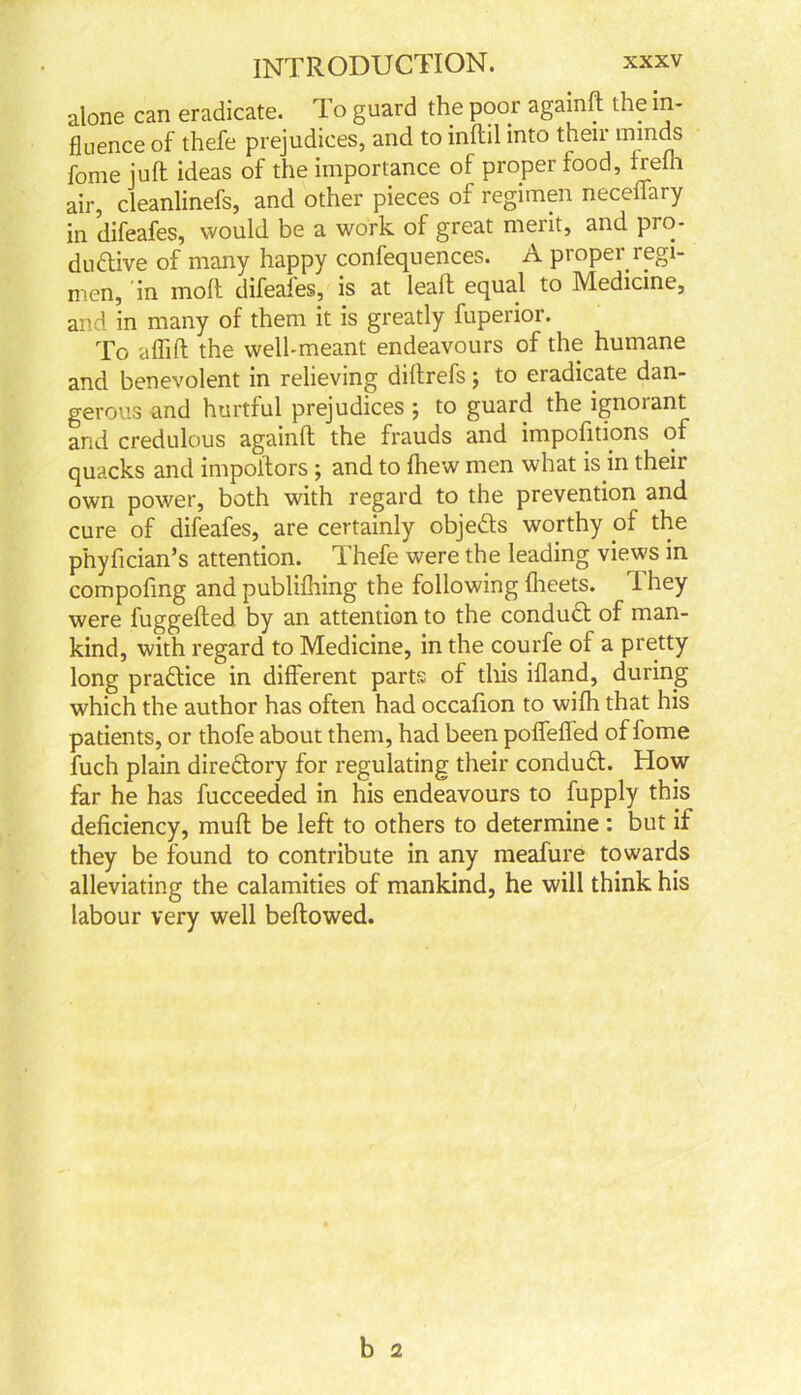 alone can eradicate. To guard the poor againft the in- fluence of thefe prejudices, and to inflil into their minds fome juft ideas of the importance of proper food, frefh air, cleanlinefs, and other pieces of regimen neceiiary in difeafes, would be a work of great merit, and pro- ductive of many happy confequences. A proper regi- men, in molt difeafes, is at leaft equal to Medicine, and in many of them it is greatly fuperior. To affift the well-meant endeavours of the humane and benevolent in relieving diftrefs ; to eradicate dan- gerous and hurtful prejudices ; to guard the ignorant and credulous againft the frauds and impositions of quacks and impoftors ; and to (hew men what is in their own power, both with regard to the prevention and cure of difeafes, are certainly objeCts worthy pf the phyfician’s attention. Thefe were the leading views in compofmg and publilhing the following flieets. They were fuggefted by an attention to the conduCt of man- kind, with regard to Medicine, in the courfe of a pretty long praftice in different parts of this ifland, during which the author has often had occafton to wifh that his patients, or thofe about them, had been poffeffed of fome fuch plain directory for regulating their conduCt. How far he has fucceeded in his endeavours to fupply this deficiency, muft be left to others to determine: but if they be found to contribute in any meafure towards alleviating the calamities of mankind, he will think his labour very well bellowed.