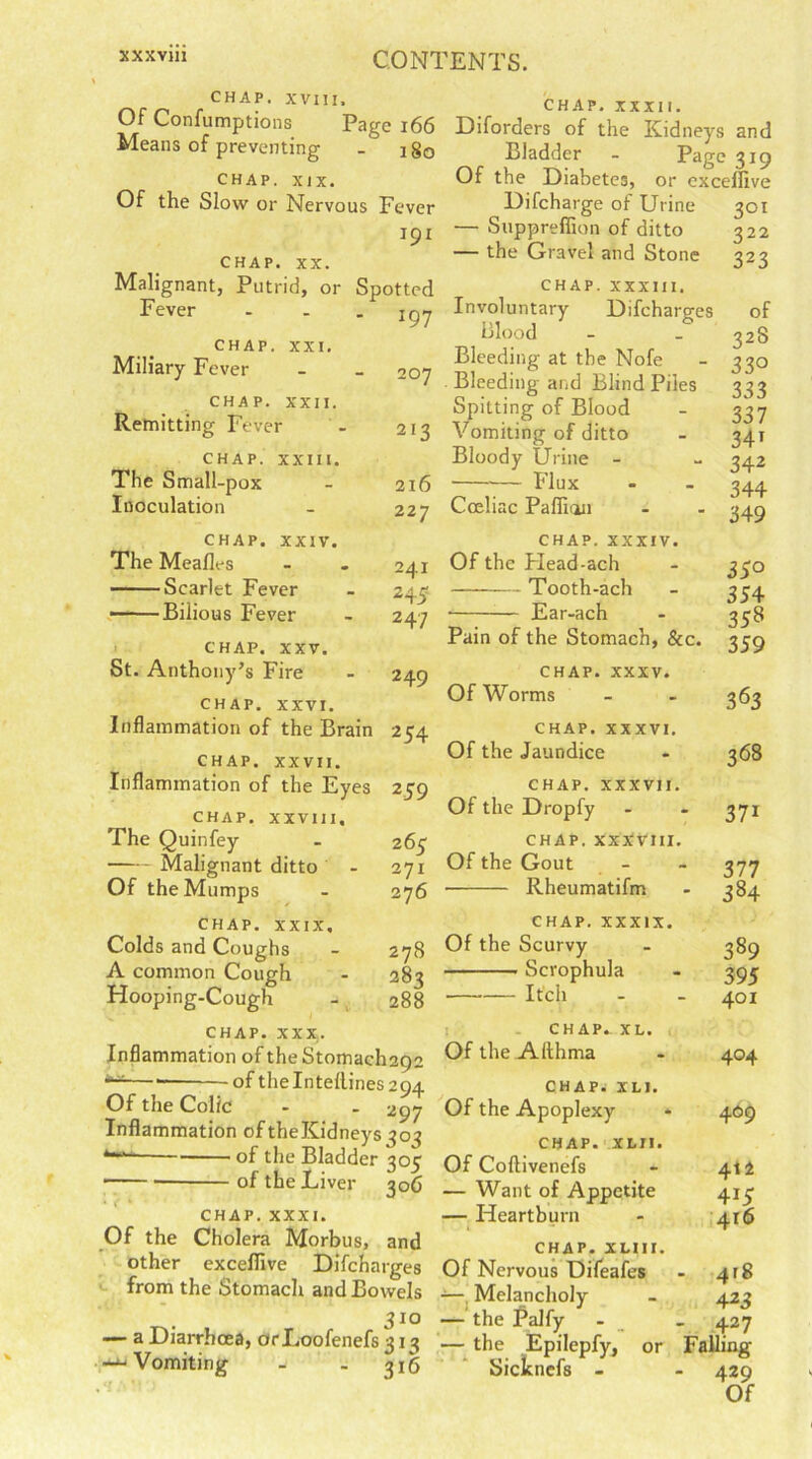 CHAP. XVIII. Of Confumptions Page 166 Means of preventing . ig0 CHAP. XIX. Of the Slow or Nervous Fever 191 CHAP. XX. Malignant, Putrid, or Spotted Fever CHAP. XXI. Miliary Fever CHAP. XXII. Remitting Fever CHAP. XXIII. The Small-pox Inoculation CHAP. XXIV. The Mealies Scarlet Fever ■ Bilious Fever 197 207 213 216 227 241 245 247 CHAP. XXXII. Diforders of the Kidneys and Bladder - Page 319 Of the Diabetes, or excelfive Difcharge of Urine 301 — Suppreffion of ditto 322 — the Gravel and Stone 323 CHAP. XXXIII. Involuntary Difcharges of Blood - _ g2S Bleeding at the Nofe - 330 Bleeding and Blind Piles 333 Spitting of Blood - 337 Vomiting of ditto - 341 Bloody Urine - - 342 — Flux - - 344 Cceliac Pafiian - - 349 CHAP, xxxiv. Of the Plead-ach Tooth-ach • Ear-ach CHAP. XXV. St. Anthony’s Fire - 249 CHAP. XXVI. Inflammation of the Brain 234 CHAP. XXVII. Inflammation of the Eyes 259 CHAP. XXVIII, The Quinfey - 263 Malignant ditto - 271 Of the Mumps - 276 CHAP. XXIX, Colds and Coughs - 278 A common Cough - 283 Hooping-Cough - 288 CHAP. XXX,. Inflammation of the Stomacli2Q2 — of theIntellines2Q4 Of the Colic - - 297 Inflammation of the Kidneys 303 *■*- of the Bladder 305 of the Liver 306 CHAP. XXXI. Of the Cholera Morbus, and other exceflive Difcharges from the Stomach and Bowels 310 — a Diarrhoea, orLoofenefs 313 --‘-Vomiting - . 316 35° 354 358 Pain of the Stomach, &c. 359 CHAP. xxxv. Of Worms CHAP, xxxvi. Of the Jaundice CHAP. XXXVII. Of the Dropfy CHAP. XXXVIII. Of the Gout Rheumatifm CHAP, xxxix. Of the Scurvy Scrophula Itch CHAP. XL. Of the Althma CHAP. XLI. Of the Apoplexy CHAP. XL!!. Of Coftivenefs — Want of Appetite — Heartburn chap, xli 11. Of Nervous Difeafes -—, Melancholy — the Palfy — the Epilepfy, or Sicknefs - 363 368 371 - 377 ' 384 389 395 401 404 409 412 415 416 418 4 23 - 427 Falling ■ 429 Of