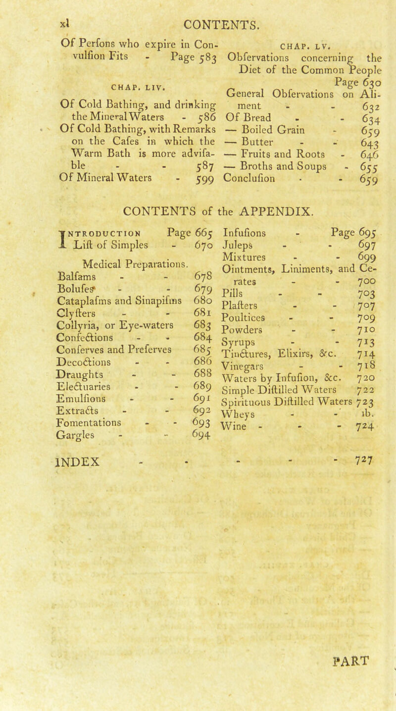 xi CONTENTS. i Of Perfons who expire in Con- vulfion Fits - Page 583 CHAP. LIV. Of Cold Bathing, and drinking the Mineral Waters - 586 Of Cold Bathing, with Remarks on the Cafes in which the Warm Bath is more advifa- ble - - 587 Of Mineral Waters - 599 CHAP. LV. Obfervations concerning the Diet of the Common People Page 630 General Obfervations on Ali- ment - - 632 Of Bread - - 634 — Boiled Grain - 659 — Butter - - 643 — Fruits and Roots - 646 — Broths and Soups - 655 Conclufion ■ - 6co CONTENTS of the APPENDIX. INTRODUCTION Page 1 665 A Lift of Simples - 670 Medical Preparations. Balfams - 678 Bolufes* - 679 Cataplafms and Sinapifms 680 Clyfters - 681 Collyria, or Eye-waters 683 ConfeCtions - 684 Conferves and Preferves 685 DecoCtions - 686 Draughts - 688 Electuaries - 689 Emulfions - 691 ExtraCfs - 692 Fomentations - 693 Gargles - 694 Page 695 697 - 699 Liniments, and Ce- 700 7°3 7°7 709 710 7i3 7H 718 720 722 Infufions Juleps Mixtures Ointments, rates Pills Plafters Poultices Powders Syrups Tinctures, Elixirs, &x. Vinegars Waters by Infufion, &c. Simple Diftilled Waters Spirituous Diftilled Waters 723 Wheys - - ib. Wine - - - 724 INDEX - - ' 727 PART
