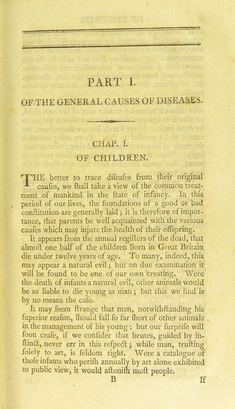 OF THE GENERAL CAUSES OF DISEASES. CHAP. I. OF CHILDREN. rTHE better to trace difeafes from their original caufes, we fhall take a view of the common treat- ment of mankind in the flate of infancy. In this period of our lives, the foundations of a good or bad conflitution are generally laid ; it is therefore of impor- tance, that parents be well acquainted with the various caufes which may injure the health of their offspring. It appears from the annual regiflers of the dead, that almoft one half of the children born in Great Britain die under twelve years of age. To many, indeed, this may appear a natural evil; but on due examination it will be found to be one of our own creating. Were the death of infants a natural evil, other animals would be as liable to die young as man ; but this we find is by no means the cafe. It may feem ftrange that man, notwithflanding his fuperior reafon, fliould fall fo far fhort of other animals in the management of his young : but our furprife will foon ceafe, if we confider that brutes, guided by ih- flindt, never err in this refpedt; while man, trufling folely to art, is feldom right. Were a catalogue of thofe infants who perifli annually by art alone exhibited to public view, it would aftonifh moft people. If