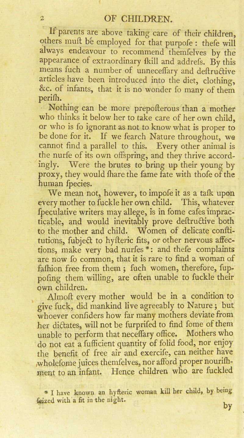 If parents are above taking care of their children, others muff be employed for that purpofe : thefe will always endeavour to recommend themfelves by the appearance of extraordinary Ikill and addrefs. By this means fuch a number of unneceffary and deftru&ive articles have been introduced into the diet, clothing, &c. of infants, that it is no wonder fo many of them perifh. Nothing can be more prepoflerous than a mother who thinks it below her to take care of her own child, or who is fo ignorant as not to know what is proper to be done for it. If we fearch Nature throughout, we cannot find a parallel to this. Every other animal is the nurfe of its own offspring, and they thrive accord- ingly. Were the brutes to bring up their young by proxy, they would fhare the fame fate with thofe of the human fpecies. We mean not, however, to impofe it as a talk upon every mother to fuckle her own child. This, whatever fpeculative writers may allege, is in fome cafes imprac- ticable, and would inevitably prove deftru&ive both to the mother and child. Women of delicate confli- tutio'ns, fubjeft to hyfteric fits, or other nervous affec- tions, make very bad nurfes *: and thefe complaints are now fo common, that it is rare to find a woman of fafhion free from them ; fuch women, therefore, fup- pofmg them willing, are often unable to fuckle their own children. Almoft every mother would be in a condition to give fuck, did mankind live agreeably to Nature ; but whoever confiders how far many mothers deviate from her dictates, will not be furprifed to find fome of them unable to perform that neceffary office. Mothers who do not eat a fufficient quantity of folid food, nor enjoy the benefit of free air and exercife, can neither have /wholefome juices themfelves, nor afford proper nourifh- ment to an infant. Hence children who are fuckled * I have known an hyfteric woman kill her child, by being feized with a fit in the night. by