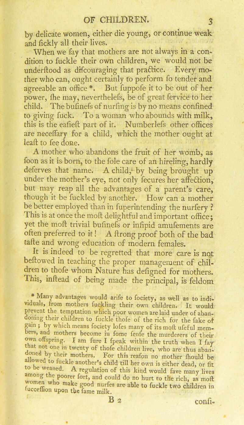 by delicate women, either die young, or continue weak and fickly all their lives. When v/e fay that mothers are not always in a con- dition to fuckle their own children, we would not be underftood as drfcouraging that praftice. Every mo- ther who can, ought certainly to perform fo tender and agreeable an office *. But fuppofe it to be out of her power, ffie may, neverthelefs, be of great fervice to her child. The bufinefs of nurfing is by no means confined to giving fuck. To a woman who abounds with milk, this is the eafieft part of it. Nuinberlefs other offices are neceffary for a child, which the mother ought at lead to fee done. A mother who abandons the fruit of her womb, as foon as it is born, to the foie care of an hireling, hardly deferves that name. A child,1 by being brought up under the mother’s eye, not only fecures her affedtion, but may reap all the advantages of a parent’s care, though it be fuckled by anothter. How can a mother be better employed than in fuperintending the nurfery ? This is at once the mod delightful and important office; yet the mod trivial bufinefs or infipid amufements are often preferred to it! A drong proof both of the bad tade and wrong education of modern females. It is indeed to be regretted that more care is not bedowed in teaching the proper management of chil- dren to thofe whom Nature has defigned for mothers. This, indead of being made the principal, is feldom * Many advantages would arife to fociety, as well as to indi- viduals, from mothers fuckling their own children. It would prevent the temptation which poor women are laid under of aban- doning their children to fuckle thofe of the rich for the fake of gain ; by which means fociety lofes many of its moft ufeful mem- bers, and mothers become in fome fenfe the murderers of tlieir own ofFsprmg. I am fure I fpeak within the truth when I fay that not one in twenty of thofe children live, who are thus aban- doned by their mothers. For this reafon no mother fhould be allowed to fuckle another’s child till her own is either dead, or fit to be weaned. A regulation of this kind would fave many lives among the poorer fort, and could do no hurt to the rich, as moft fu _”** who mak.c g°od nurfes are able to fuckle two children in ucceilion upon the fame milk. B 2 confi-