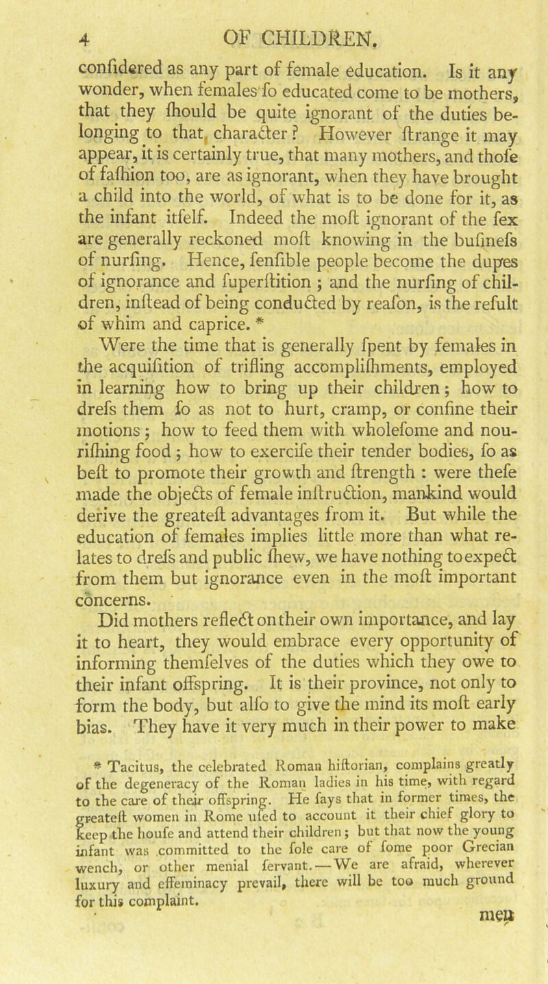 confidered as any part of female education. Is it any wonder, when females fo educated come to be mothers, that they fhould be quite ignorant of the duties be- longing to that character ? However drange it may appear, it is certainly true, that many mothers, and thofe of fafhion too, are as ignorant, when they have brought a child into the world, of what is to be done for it, as the infant itfelf. Indeed the moll ignorant of the fex are generally reckoned mod knowing in the bufmefs of nurfing. Hence, fenfible people become the dupes of ignorance and fuperlfition ; and the nurfing of chil- dren, inllead of being conduced by reafon, is the refult of whim and caprice. * Were the time that is generally fpent by females in the acquifition of trifling accomplilhments, employed in learning how to bring up their children; how to drefs them fo as not to hurt, cramp, or confine their motions ; how to feed them with wholefome and nou- rifhing food ; how to exercife their tender bodies, fo as bed to promote their growth and flrength : were thefe made the objects of female indru&ion, mankind would derive the greated advantages from it. But while the education of females implies little more than what re- lates to drefs and public fhew, we have nothing toexped from them but ignorance even in the mod important concerns. Did mothers reflect on their own importance, and lay it to heart, they would embrace every opportunity of informing themfelves of the duties which they owe to their infant offspring. It is their province, not only to form the body, but alfo to give the mind its mod early bias. They have it very much in their power to make * Tacitus, the celebrated Roman hiftorian, complains greatly of the degeneracy of the Roman ladies in his time, with regard to the care of their offspring. He fays that in former times, the greated: women in Rome uled to account it their chief glory to keep the houfe and attend their children; but that now the young infant was committed to the foie care of fome poor Grecian wench, or other menial fervant. — We are afraid, wherever luxury and effeminacy prevail, there will be too much ground for this complaint. meu