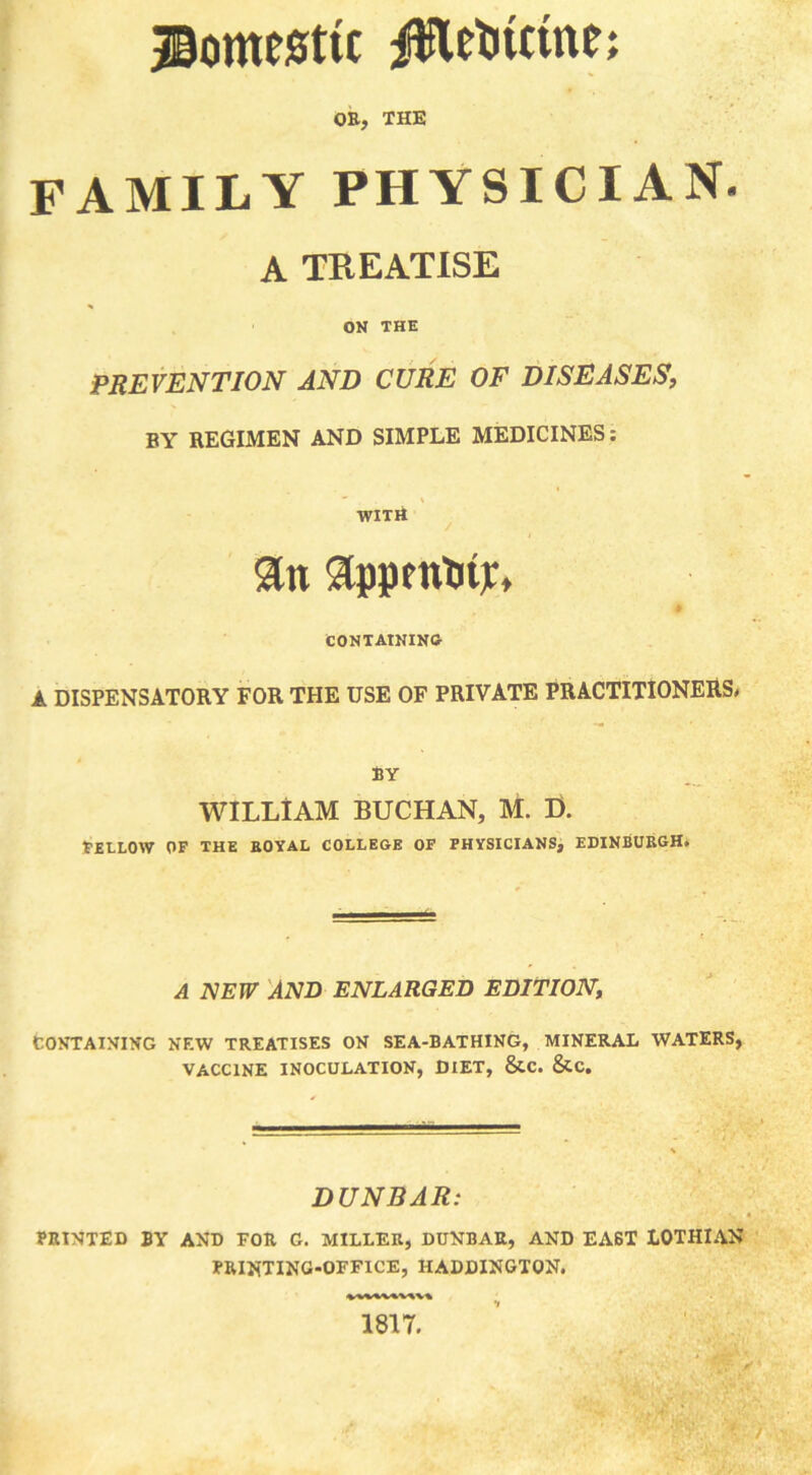 domestic jflfletitttne; OR, THE FAMILY PHYSICIAN. A TREATISE OK THE PREVENTION AND CURE OF DISEASES, BY REGIMEN AND SIMPLE MEDICINES: WITH an appmU#, # CONTAINING A DISPENSATORY FOR THE USE OF PRIVATE PRACTITIONERS, by WILLIAM BUCHAN, M. D. Bellow of the boyal college of physicians, Edinburgh. A NEW AND ENLARGED EDITION, CONTAINING NEW TREATISES ON SEA-BATHING, MINERAL WATERS, VACCINE INOCULATION, DIET, &C. &C. DUNBAR: PRINTED BY AND FOR C. MILLER, DUNBAR, AND EAST LOTHIAN PRINTING-OFFICE, HADDINGTON. 1817.