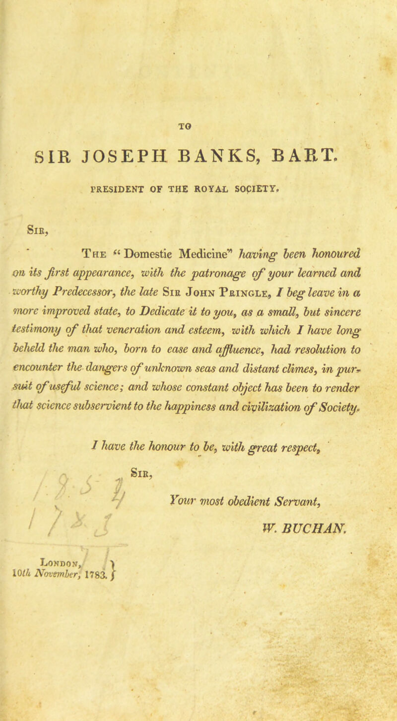 TO SIR JOSEPH BANKS, BART. PRESIDENT OF THE ROYAL SOplETY. Sir, The “ Domestic Medicinev> having been honoured on its Jirst appearance, with the patronage of your learned and worthy Predecessor, the late Sir John Pringle, I beg leave in a more improved state, to Dedicate it to you, as a small, but sincere testimony of that veneration and esteem, with which I have long beheld the man who, born to ease and affluence, had resolution to encounter the dangers of unknown seas and distant climes, in pur- suit ofusful science; and whose constant object has been to render that science subservient to the happiness and civilization of Society, I have the honour to be, with great respect, y , \ f) uX t Sir, Your most obedient Servant, W. BUCHAN, London, I 10/A November, 1783. j