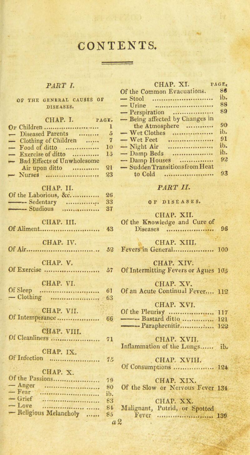 PART I. OF THE GENERAL CAUSES OF DISEASES. CHAP. I. PAGE. Of Children 1 Diseased Parents ......... 5 — Clothing of Children ...... 7 — Food of ditto 10 — Exercise of ditto 15 r— Bad Effects of Unwholesome Air upon ditto 21 Nurses 23 CHAP. II. Of the Laborious, &c 20 ■ Sedentary 33 ——~ Studious 37 CHAP. III. Of Aliment 43 CHAP. IV. Of Air 52 CHAP. V. Of Exercise 57 CHAP. VI. Of Sleep 61 — Clothing 63 CHAP. VII. Of Intemperance 66 CHAP. VIII. Of Cleanliness 71 CHAP. IX. Of Infection 75 CHAP. X. Of the Passions 79 — Anger 80 — Fear ib. — Grjef 83 — Love 8l — Religious Melancholy 85 a CHAP. XL page* Of the Common Evacuations. 88 — Stool ib* — Urine 88 — Perspiration 89 — Being affected by Changes in the Atmosphere ............ 90 — Wet Clothes ib* — Wet Feet — Night Air ib. — Damp Beds ib. — Damp Houses 92 — Sudden Transitionsfrom Heat to Cold 03 PART II. OF DISEASES. CHAP. XII. Of the Knowledge and Cure of Diseases 96 CHAP. XIII. Fevers'in General 100 CHAP. XIV. Of Intermitting Fevers or Agues 105 CHAP. XV. Of an Acute Continual Fever..,. 112 CHAP. XVI. Of the Pleurisy 117 — Bastard ditto 121 ——— Paraphrenitis 122 CHAP. XVII. Inflammation of the Lungs ib. CHAP. XVIII. Of Consumptions 124 CHAP. XIX. Of the Slow or Nervous Fever 134 CHAP. XX. Malignant, Putrid, or Spotted Fever 139 2