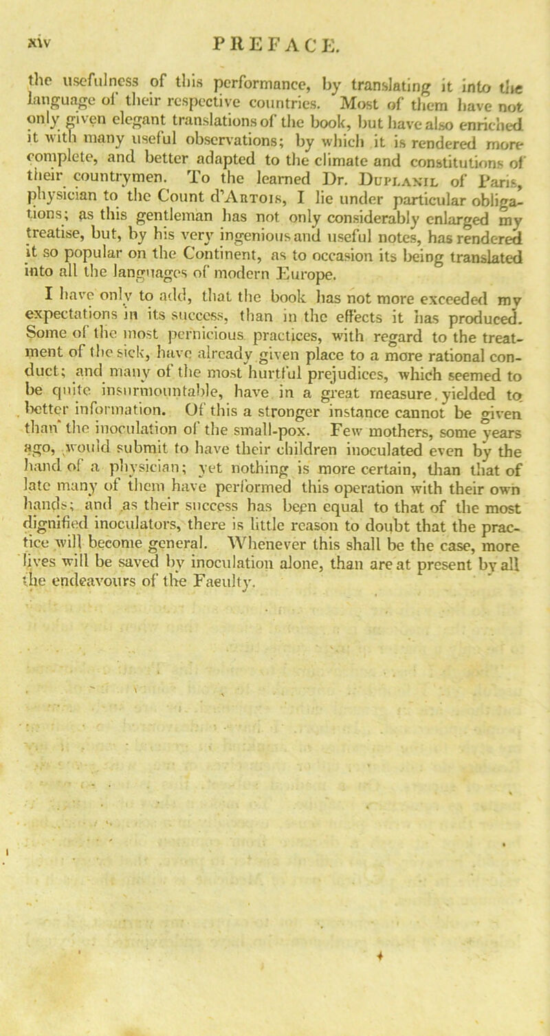 the usefulness of this performance, by translating it into the language oi their respective countries. Most of them have not only given elegant translations of the book, but have also enriched it with many useful observations; by which it is rendered more complete, and better adapted to the climate and constitutions of their countrymen. To the learned Dr. Ddplanil of Paris, physician to the Count d’AitTois, I lie under particular obliga- tions; as this gentleman has not only considerably enlarged my treatise, but, by his very ingenious and useful notes, has rendered it so popular on the Continent, as to occasion its being translated into all the languages of modern Europe. I have only to add, that the book lias not more exceeded mv expectations in its success, than in the effects it has produced. Some of the most pernicious, practices, with regard to the treat- ment of the sick, have already given place to a more rational con- duct; and many ot the most hurtful prejudices, which seemed to be cjuite insurmountable, have in a great measure. yielded to. tatter information. Of this a stronger instance cannot be given than the inoculation ol the small-pox. Few mothers, some years ago, would submit to have their children inoculated even by the hand of a physician; yet nothing is more certain, than that of late many of them have performed this operation with their own hands; and as their success has bepn equal to that of the most dignified inoculators, there is little reason to doubt that the prac- tice will become general. Whenever this shall be the case, more lives will be saved by inoculation alone, than are at present by all the endeavours of the Faculty. 4