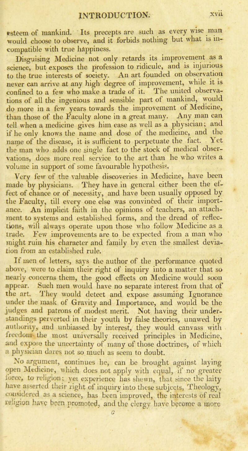 rsteem of mankind. Its precepts are such as every wise man would choose to observe, and it forbids nothing but what is in- compatible with true happiness. Disguising Medicine not only retards its improvement as a science, but exposes the profession to ridicule, and is injurious to the true interests of society. An art founded on observation never can arrive at any high degree of improvement, while it is confined to a few who make a trade of it. The united observa- tions of all the ingenious and sensible part of mankind, would, do more in a few years towards the improvement of Medicine, than those of the Faculty alone in a great many. Any man can tell when a medicine gives him ease as well as a physician; and if he only knows the name and dose of the medicine, and the name of the disease, it is sufficient to perpetuate the fact. Yet the man who adds one single fact to the stock of medical obser- vations, does more real service to the art than he who writes a volume in support of some favourable hypothesis. Very few of the valuable discoveries in Medicine, have been made by physicians. They have in general either been the ef- fect of chance or of necessity, and have been usually opposed by the Faculty, till every one else was convinced of their import- ance. An implicit faith in the opinions of teachers, an attach- ment to systems and established forms, and the dread of reflec- tions, will always operate upon those who follow Medicine as a trade. Few improvements are to be expected from a man who might ruin his character and family by even the smallest devia- tion from an established rule. If men of letters, says the author of the performance quoted above, were to claim their right of inquiry into a matter that so nearly concerns them, the good effects on Medicine would soon appear. Such men would have no separate interest from that of the art. They would detect and expose assuming Ignorance under the mask of Gravity and Importance, and would be the judges and patrons of modest merit. Not having their under- standings perverted in their youth by false theories, unawed by authority, and unbiassed by interest, they would canvass with freedom the most universally received principles in Medicine, and expose the uncertainty of many of those doctrines, of which a physician dares not so much as seem to doubt. No argument, continues he, can be brought against laying open Medicine, which does not apply with equal, if no greater force, to religion; yet experience has shewn, that since the laity have asserted their right of inquiry into these subjects, Theology, considered as a science, has been improved, the interests of real religion have been promoted, and the clergy have become a more c
