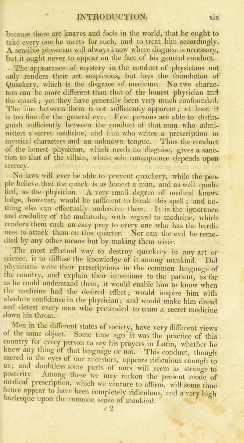 because tlicre are knaves and fools in the world, that he ought to take every one he meets for such, and to treat him accordingly. A sensible physician will always know where disguise is necessary, but it ought never to appear on the face of his general conduct. The appearance of mystery in the conduct of physicians not only renders their art suspicious, but lays the foundation of Quackery, which is the disgrace of medicine. No two charac- ters can be more different than that of the honest physician and the quack; yet they have generally been very much confounded. The line between them is not sufficiently apparent; at least it is too fine for the general eye. Few persons are able to distin-. guish sufficiently between the conduct of that man who admi- nisters a secret medicine, and him who writes a prescription in mystical characters and an unknown tongue. Thus the conduct of the honest physician, which needs no disguise, gives a sanc- tion to that of the villain, whose sole consequence depends upon secrecy. No laws will ever be able to prevent quackery, while the peo- ple believe that the quack is as honest a man, and as well quali- fied, as the physician. A very small degree of medical know- ledge, however, would be sufficient to break this spell; and no- thing else can effectually undeceive them. It is the ignorance and credulity of the multitude, with regard to medicine, which renders them such an easy prey to every one who has the hardi- ness to attack them on this quarter. Nor can the evil be reme- died by any other means but by making them wiser. The most effectual way to destroy quackery in any art or science, is to diffuse the knowledge of it among mankind. Did physicians write their prescriptions in the common language of the country, and explain their intentions to the patient, as far as he could understand them, it would enable him to know when the medicine had the desired effect; would inspire him with absolute confidence in the physician; and would make him dread and detest every man who pretended to cram a secret medicine down his throat. Men in the different slates of society, have very different views of the same object. Some time ago it was the practice of this country for every person to say his prayers in Latin, whether he knew any thing of that language or not. This conduct, though sacred in the eyes of our ancestors, appears ridiculous enough to us, and doubtless some parts of ours will seem as strange to posterity. Among these we may reckon the present mode of medical prescription, which we venture to affirm, will some time hence appear to have been completely ridiculous, and a very high burlesque upon the common sense of mankind. ' '