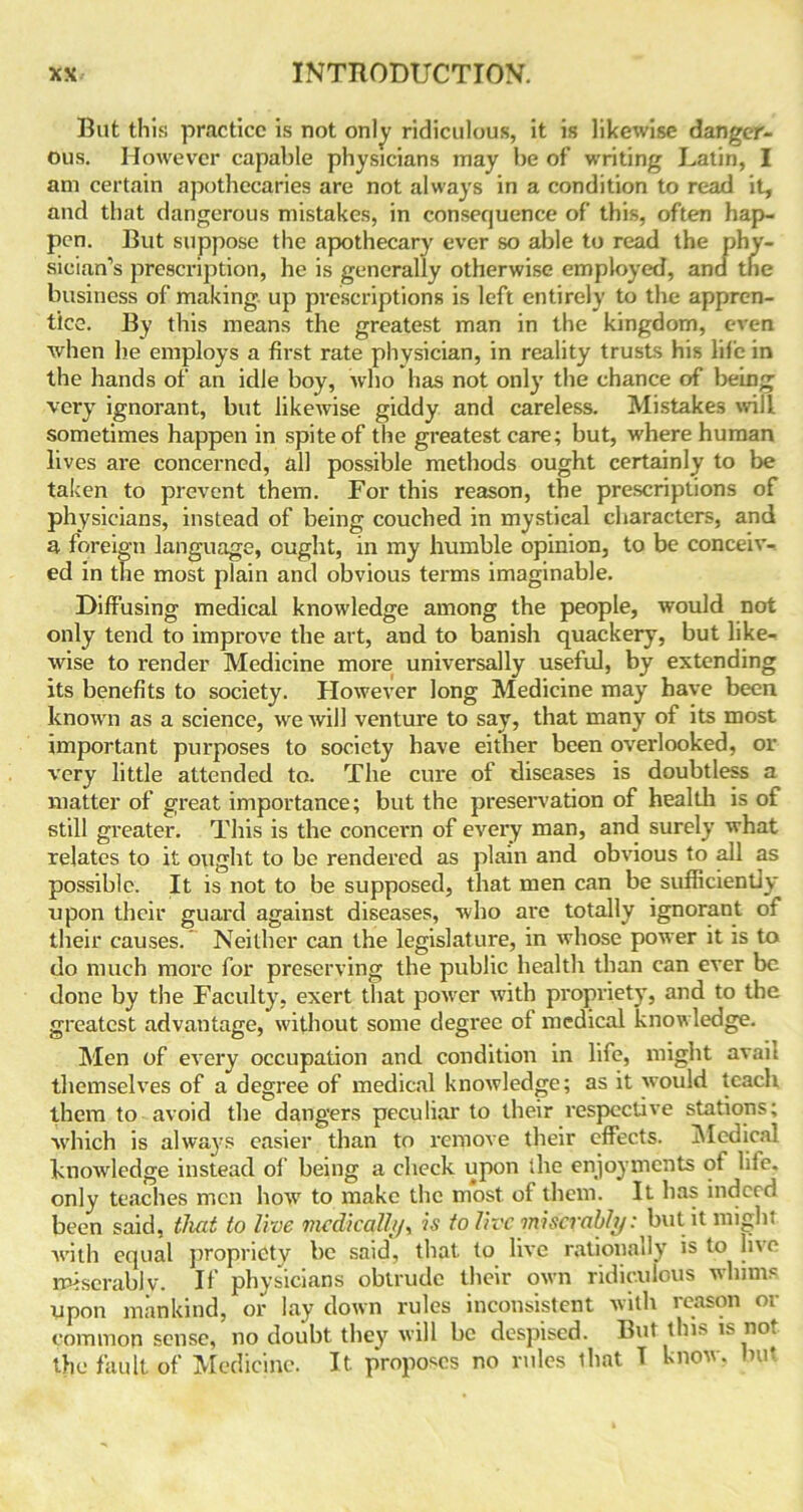 But this practice is not only ridiculous, it is likewise danger- ous. However capable physicians may be of writing Latin, I am certain apothecaries are not always in a condition to read it, and that dangerous mistakes, in consequence of this, often hap- pen. But suppose the apothecary ever so able to read the phy- sician’s prescription, he is generally otherwise employed, and the business of making up prescriptions is left entirely to the appren- tice. By this means the greatest man in the kingdom, even when he employs a first rate physician, in reality trusts his life in the hands of an idle boy, who has not only the chance of being very ignorant, but likewise giddy and careless. Mistakes will sometimes happen in spite of the greatest care; but, where human lives are concerned, all possible methods ought certainly to be taken to prevent them. For this reason, the prescriptions of physicians, instead of being couched in mystical characters, and a foreign language, ought, in my humble opinion, to be conceiv- ed in the most plain and obvious terms imaginable. Diffusing medical knowledge among the people, would not only tend to improve the art, and to banish quackery, but like- wise to render Medicine more universally useful, by extending its benefits to society. However long Medicine may have been known as a science, we will venture to say, that many of its most important purposes to society have either been overlooked, or very little attended to. The cure of diseases is doubtless a matter of great importance; but the preservation of health is of still greater. This is the concern of every man, and surely what relates to it ought to be rendered as plain and obvious to all as possible. It is not to be supposed, that men can be sufficiently upon their guard against diseases, who are totally ignorant of their causes.' Neither can the legislature, in whose power it is to do much more for preserving the public health than can ever be done by the Faculty, exert that povrer with propriety, and to the greatest advantage, without some degree of medical knowledge. Men of every occupation and condition in life, might avait themselves of a degree of medical knowledge; as it would teach them to avoid the dangers peculiar to their respective stations; which is always easier than to remove their effects. Medical knowledge instead of being a check upon the enjoyments of lde. only teaches men how to make the most of them. It has indeed been said, that to live medical!//, is to live miserably: but it might with equal propriety be said, that to live rationally is to live miserablv. If physicians obtrude their own ridiculous whims upon mankind, or lay down rules inconsistent with reason or common sense, no doubt they will be despised. But this is not the fault of Medicine. It. pYoposcs no rules that T know, but