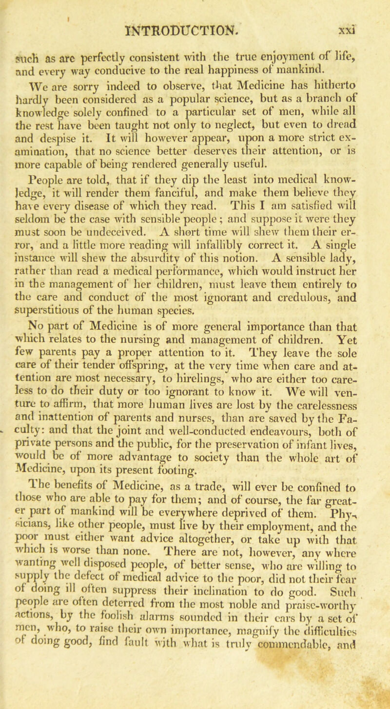 ?uch as arc perfectly consistent with the true enjoyment of life, and every way conducive to the real happiness of mankind. We are sorry indeed to observe, that Medicine has hitherto hardly been considered as a popular science, but as a branch of knowledge solely confined to a particular set of men, while all the rest have been taught not only to neglect, but even to dread and despise it. It will however appear, upon a more strict ex- amination, that no science better deserves their attention, or is more capable of being rendered generally useful. People are told, that if they dip the least into medical know- ledge, it will render them fanciful, and make them believe they have every disease of which they read. This I am satisfied will seldom be the case with sensible people ; and suppose it were they must soon be undeceived. A short time will shew them their er- ror, and a little more reading will infallibly correct it. A single instance will shew the absurdity of this notion. A sensible lady, rather than read a medical performance, which would instruct her in the management of her children, must leave them entirely to the care and conduct of the most ignorant and credulous, and superstitious of the human species. No part of Medicine is of more general importance than that which relates to the nursing and management of children. Yet few parents pay a proper attention to it. They leave the sole care of their tender offspring, at the very time when care and at- tention are most necessary, to hirelings, who are either too care- less to do their duty or too ignorant to know it. We will ven- ture to affirm, that more human lives are lost by the carelessness and inattention of parents and nurses, than are saved by the Fa- culty: and that the joint and well-conducted endeavours, both of private persons and the public, for the preservation of infant lives, would be of more advantage to society than the whole art of Medicine, upon its present footing. T. he benefits of Medicine, as a trade, will ever be confined to those who are able to pay for them; and of course, the far great- er part of mankind will be everywhere deprived of them. Phy-, sicians, like other people, must live by their employment, and the poor must either want advice altogether, or take up with that which is worse than none. There are not, however, any where wanting well disposed people, of better sense, who are willing to supply the defect of medical advice to the poor, did not their fear of doing ill often suppress their inclination to do good. Such people aie often deterred from the most noble and praise-worthy actions, by the foolish alarms sounded in their cars by a set of men, who, to raise their own importance, magnify the difficulties of doing good, find fault with what is truly commendable, and