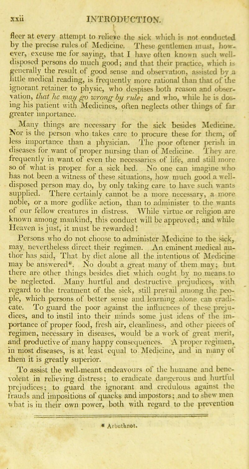 ] fleer at every attempt to relieve the sick which is not conducted by the precise rules of Medicine. These gentlemen must, how- ever, excuse me for saying, that I have often known such well- disposed persons do much good; and that their practice, which i generally the result of good sense and observation, assisted by a little medical reading, is frequently more rational than that of the ignorant retainer to physic, who despises both reason and obser- vation, that he may go wrong by rule; and who, while he is dos- ing his patient with Medicines, often neglects other things of far greater importance. Many things are necessary for the sick besides Medicine. Nor is the person who takes care to procure these for them, of less importance than a physician. The poor oftc-ner perish in diseases for want of proper nursing than of Medicine. They are frequently in want of even the necessaries of life, and still more so ol what is proper for a sick bed. No one can imagine who has not been a witness of these situations, how much good a weli- disposed person may do, by only taking care to have such wants supplied. There certainly cannot be a more necessary, a more noble, or a more godlike action, than to administer to the wants of our fellow creatures in distress. While virtue or religion are known among mankind, this conduct will be approved; and while Heaven is just, it must be rewarded! Persons who do not choose to administer Medicine to the sick, may nevertheless direct their regimen. An eminent medical au- thor has said, That by diet alone all the intentions of Medicine may be answered*. No doubt a great many of them may; but there are other things besides diet which ought by no means to be neglected. Many hurtful and destructive prejudices, with regard to the treatment of the sick, still prevail among the peo- ple, which persons of better sense and learning alone can eradi- cate. To guard the poor against the influences of these preju- dices, and to instil into their minds some just ideas of the im- portance of proper food, fresh air, cleanliness, and other pieces of regimen, necessary in diseases, would be a work of great merit, and productive of many happy consequences. A proper regimen, in most diseases, is at least equal to Medicine, and in many ot them it is greatly superior. To assist the well-meant endeavours of the humane and bene- volent in relievin'? distress; to eradicate dangerous and hurtiul prejudices; to guard the ignorant and credulous against the frauds and impositions of quacks and impostors; and to shew men what is in their own power, both with regard to the prevention * Arbuthnot.