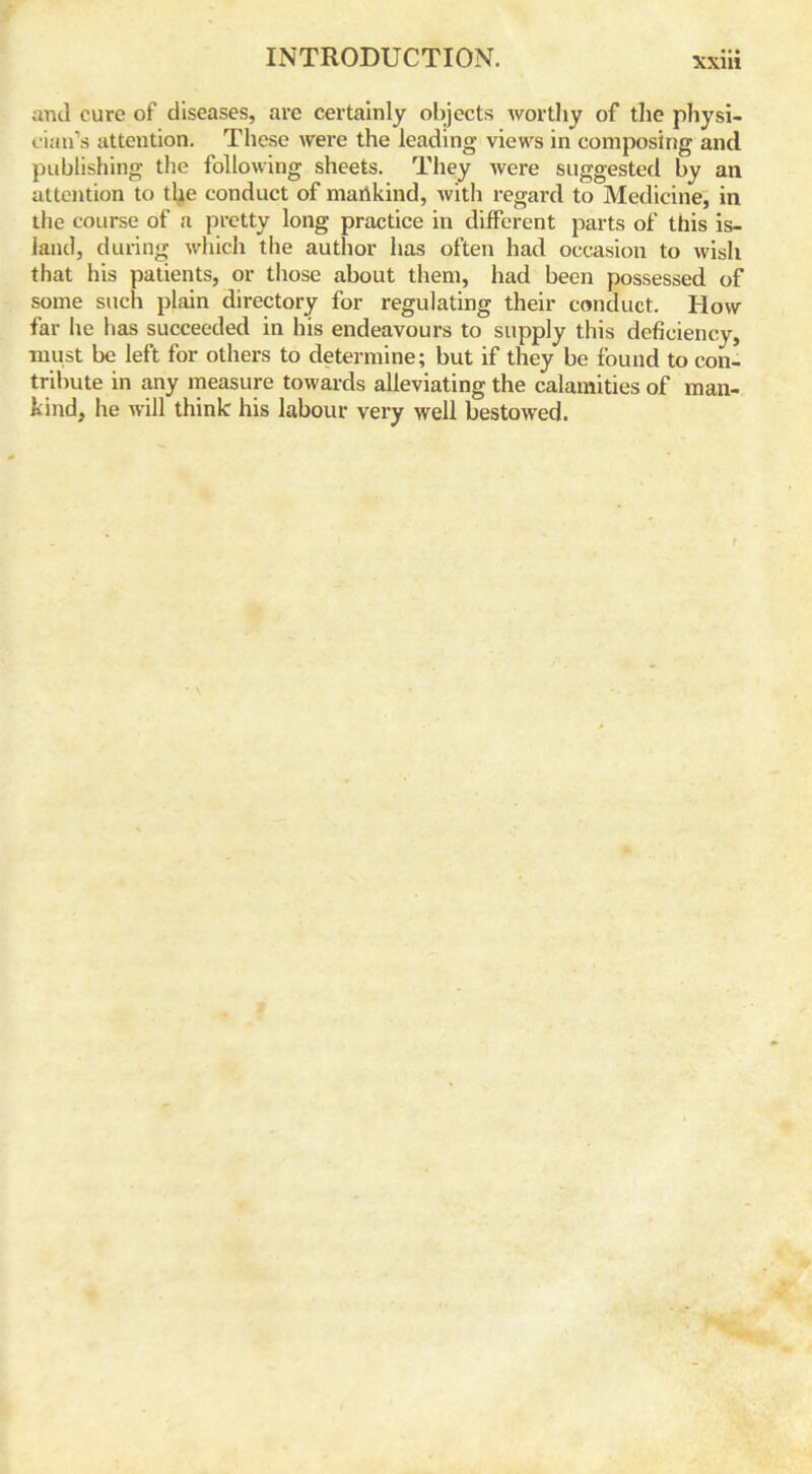 and cure of diseases, are certainly objects worthy of the physi- cian’s attention. These were the leading views in composing and publishing the following sheets. They were suggested by an attention to the conduct of marikind, with regard to Medicine, in the course of a pretty long practice in different parts of this is- land, during which the author has often had occasion to wish that his patients, or those about them, had been possessed of some such plain directory for regulating their conduct. Plow far lie has succeeded in his endeavours to supply this deficiency, must be left for others to determine; but if they be found to con- tribute in any measure towards alleviating the calamities of man- kind, he will think his labour very well bestowed.
