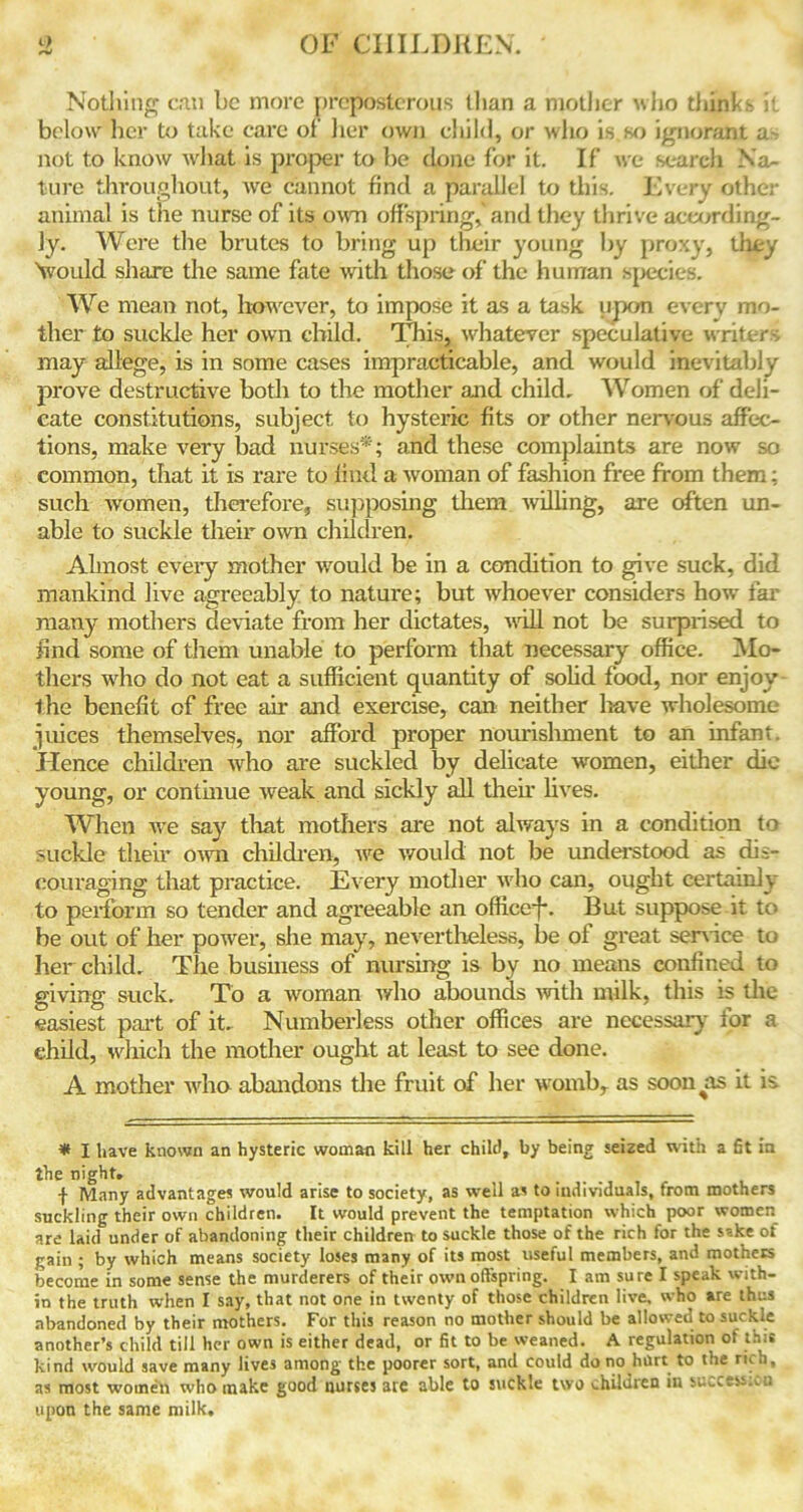 Nothing can be more preposterous than a mother who thinks it below her to take care of her own child, or who is.so ignorant u~- not to know what is proper to be done for it. If we search Na- ture throughout, we cannot find a parallel to this. Every other animal is the nurse of its own offspring,'and they thrive according- ly. Were the brutes to bring up their young by proxy, they ''would share the same fate with those of the human species. We mean not, however, to impose it as a task upon every mo- ther to suckle her own child. This, whatever speculative writers may allege, is in some cases impracticable, and would inevitably prove destructive both to the mother and child. Women of deli- cate constitutions, subject to hysteric fits or other nervous affec- tions, make very bad nurses*; and these complaints are now so common, that it is rare to find a woman of fashion free from them: such women, therefore, supposing them willing, are often un- able to suckle their own children. Almost every mother would be in a condition to give suck, did mankind live agreeably to nature; but whoever considers how far many mothers deviate from her dictates, will not be surprised to find some of them unable to perform that necessary office. Mo- thers who do not eat a sufficient quantity of solid food, nor enjoy the benefit of free air and exercise, can neither have wholesome juices themselves, nor afford proper nourishment to an infant. Hence children who are suckled by delicate women, either die young, or continue weak and sickly all their lives. When we say that mothers are not always in a condition to suckle their own children, we would not be understood as dis- couraging that practice. Every mother who can, ought certainly to perform so tender and agreeable an office!*. But suppose it to be out of her power, she may, nevertheless, be of great sendee to her child. The business of nursing is by no means confined to giving suck. To a woman who abounds with milk, this is the easiest part of it. Numberless other offices are necessary for a child, which the mother ought at least to see done. A mother who abandons the fruit of her woxnb, as soon as it is * I have known an hysteric woman kill her child, by being seized with a fit in the night. f Many advantages would arise to society, as well as to individuals, from mothers suckling their own children. It would prevent the temptation which poor women are laid under of abandoning their children to suckle those of the rich for the sake of gain ; by which means society loses many of its most useful members, and mothers become in some sense the murderers of their own offspring. I am sure I speak with- in the truth when I say, that not one in twenty of those children live, who are thus abandoned by their mothers. For this reason no mother should be allowed to suckle another’s child till her own is either dead, or fit to be weaned. A regulation of this kind would save many lives among the poorer sort, and could do no hurt to the rich, as most women who make good nurses 3ie able to suckle two children in success:.;’, upon the same milk.