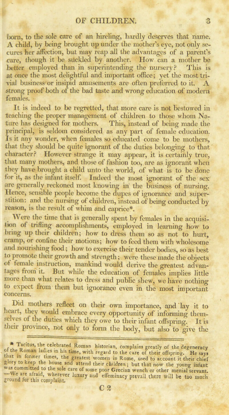 born, to the sole care of an hireling, hardly deserves that name. A child, by being brought up under the mother’s eye, not only se- cures her affection, but may reap all the advantages of a parent’s care, though it be suckled by another. How can a mother be better employed than in superintending the nursery? This is at once the most delightful and important office; yet the most tri- vial business or insipid amusements are often preferred to it. A strong proof both of the bad taste and wrong education of modern females. It is indeed to be regretted, that more care is not bestowed in teaching the proper management of children to those whom Na- ture has designed for mothers. This, instead of being made the principal, is seldom considered as any part of female education. Is it any wonder, when females so educated come to be mothers, that they should be quite ignorant of the duties belonging to that character? However strange it may appear, it is certainly true, that many mothers, and those of fashion too, are as ignorant when they have brought a child unto the world, of what is to be done for it, as the infant itself. Indeed the most ignorant of the sex are generally reckoned most knowing in the business of nursing. Hence, sensible people become the dupes of ignorance and super- stition: and the nursing of children, instead of being conducted by reason, is the result of whim and caprice*. Were the time that is generally spent by females in the acquisi- tion of trifling accomplishments, employed in learning how to bring up their children; how to dress them so as not to hurt, cramp, or confine their motions; how to feed them with wholesome and nourishing food; how to exercise their tender bodies, so as best to promote their growth and strength; were these made the objects ot female instruction, mankind would derive the greatest advan- tages from it But while the education of females implies little more than what relates to dress and public shew, we have nothing to expect from them but ignorance even in the most important concerns. Did mothers reflect on their own importance, and lay it to licai t, they would embrace every opportunity of informing them- .‘-eh.es °* ,e duties which they owe to their infant offspring. It is tnen province, not only to form the body, but also to give the Tacitus, the celebrated Roman historian, complains greatly of the degeneracy o the Roman Iad.es in his time, with regard to the care of their offspring. He says hat in former times, the greatest women in Rome, used to account it their chief g ory to keep the house and attend their children; but that now the young infant * a, committed to the sole care of some poor Grecian wench or other menial servant. e,ale l- ’ wh,erever luxuT a,id effeminacy prevail there will be too much ground for this complaint. C 2