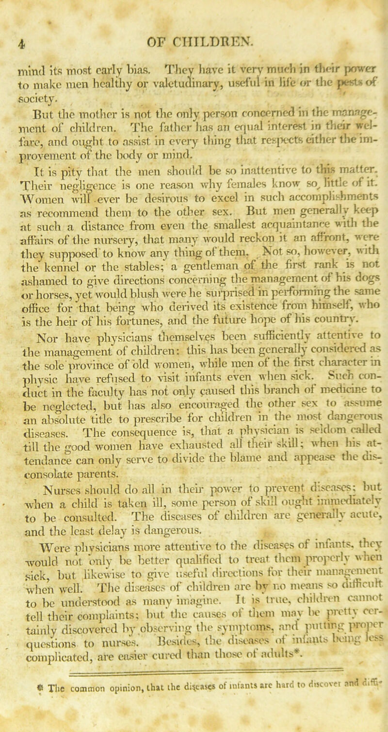 mind its most early bias. They have it very much in tlu-ir power to make men healthy or valetudinary, useful in life or the }>estsof society. But the mother is not the only person concerned in the manage- ment of children. The father lias an equal interest in their wel- fare, and ought to assist in every tiling that resjxcts either the im- provement of the body or mind. It is pity that the men shoitld be so inattentive to this matter. Their negligence is one reason why females know so, littje of it. Women will .ever be desirous to excel m such accomplishments as recommend them to the other sex. But men generally keep at such a distance from even the smallest acquaintance with the affairs of the nursery, that many would reckon it an affront, were they supposed to know any thing of them. Not so, however, with the kennel or the stables; a gentleman of the first rank is not ashamed to give directions concerning the management of his dogs or horses, yet would blush were he surprised in performing the same office for that being who derived its existence from himsell, who is the heir of his fortunes, and the future hope of his country. Nor have physicians themselves been sufficiently attentive to the management of children: this has been generally considered as the sole province of old women, while men of the first character in physic have refused to visit infants even when sick. Such con- duct in the faculty has not only caused this branch of medicine to be neglected, hut has also encouraged the other sex to assume an absolute title to prescribe for children in the most dangerous diseases. The consequence is, that a physician is seldom called till the good women have exhausted all their skill; when his at- tendance can only serve to divide the blame and appease the dis- consolate parents. Nurses should do all in their power to prevent diseases; but when a child is taken ill, some person of skill ought immediately to be consulted. The diseases of children are generally acute, and the least delay is dangerous. Were physicians more attentive to the diseases of infants, they would not only he better qualified to treat them properly hen sick, hut likewise to give useful directions tor their management when well. The diseases of children are by no means so difficult to be understood as many imagine. It is true, children cannot tell their complaints; but'the causes of them may be pretty cer- tainly discovered by observing the symptoms, and putting proper questions to nurses. Besides, the diseases of infants being Jess complicated, are easier cured than those ot adults*. The common opinion, that the diseases of mlants arc hard to discover and difE”