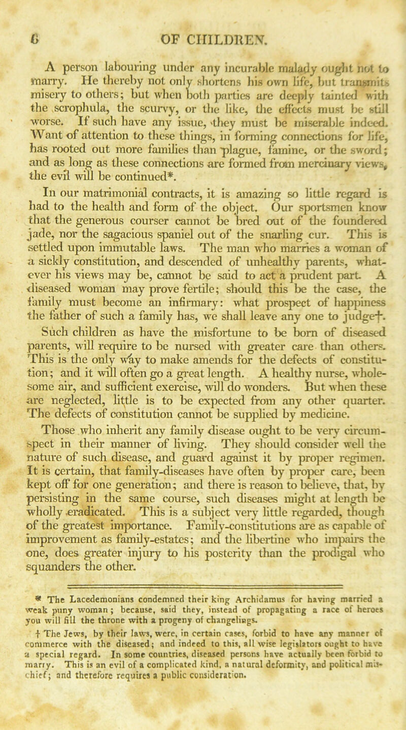 A person labouring under any incurable malady ought not to many. He thereby not only shortens his own life, hut transmits misery to others; but when both parties are deeply tainted with the scrophula, the scurvy, or the like, the effects must be still worse. If such have any issue, 'tliey must be miserable indeed. Want of attention to these things, in forming connections for life, has rooted out more families than plague, famine, or the sword; and as long as these connections are formed from mercinary views, the evil will be continued*. In our matrimonial contracts, it is amazing so little regard is had to the health and form of the object. Our sportsmen know that the generous courser cannot be bred out of the foundered jade, nor the sagacious spaniel out of the snarling cur. This is settled upon immutable laws. The man who marries a woman of a sickly constitution, and descended of unhealthy parents, what- ever his views may be, cannot be said to act a prudent part A diseased woman may prove fertile; should this be the case, the family must become an infirmary: what prospect of happiness the father of such a family has, we shall leave any one to judge*f\ Such children as have the misfortune to be born of diseased parents, will require to be nursed with greater care than others. This is the only why to make amends for the defects of constitu- tion; and it will often go a great length. A healthy nurse, whole- some air, and sufficient exercise, 11011 do wonders. But when these are neglected, little is to be expected from any other quarter. The defects of constitution cannot be supplied by medicine. Those who inherit any family disease ought to be very circum- spect in their manner of living. They should consider well the nature of such disease, and guard against it by proper regimen. It is certain, that family-diseases have often by proper care, been kept off for one generation; and there is reason to believe, that, by persisting in the same course, such diseases might at length be wholly eradicated. This is a subject very little regarded, though of the greatest importance. Family-constitutions are as capable of improvement as family-estates; and the libertine who impairs the one, does greater injury to his posterity than the prodigal who squanders the other. * The Lacedemonians condemned their king Archidamus for having married a weak puny woman; because, said they, instead of propagating a race of heroes you will fill the throne with a progeny of changelings. t The Jews, by their laws, were, in certain cases, forbid to have any manner of commerce with the diseased; and indeed to this, all wise legislators ought to have a special regard. In some countries, diseased persons have actually been forbid to marry. This is an evil of a complicated kind, a natural deformity, and political mis- chief; and therefore requires a public consideration.