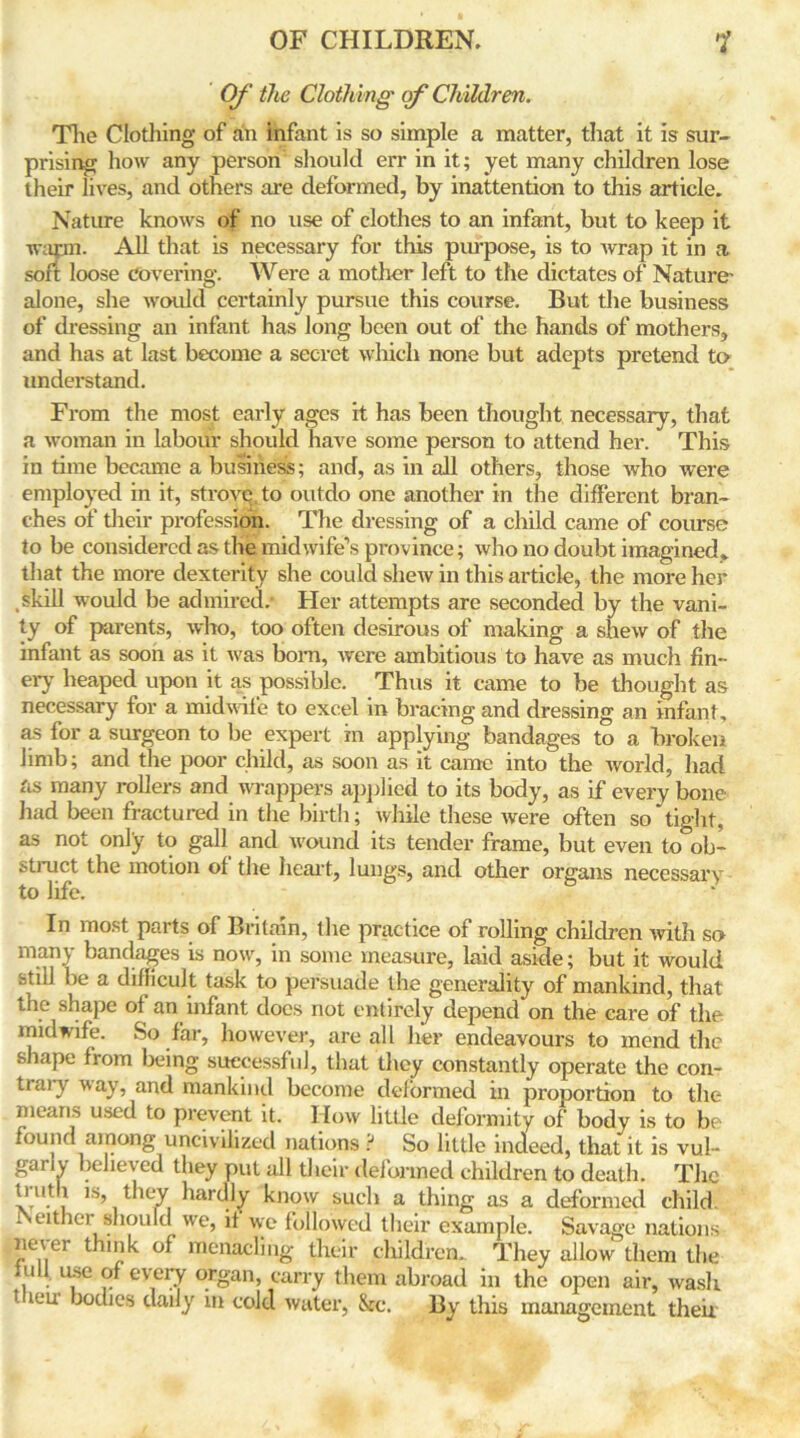 Of the Clothing of Children. The Clothing of an infant is so simple a matter, that it is sur- prising how any person should err in it; yet many children lose their lives, and others are deformed, by inattention to this article. Nature knows of no use of clothes to an infant, but to keep it warm. All that is necessary for this purpose, is to wrap it in a soft loose covering. Were a mother left to the dictates of Nature- alone, she would certainly pursue this course. But the business of dressing an infant has long been out of the hands of mothers, and has at last become a secret which none but adepts pretend to understand. From the most early ages it has been thought necessary, that a woman in labour should have some person to attend her. This in time became a business; and, as in all others, those who were employed in it, strove, to outdo one another in the different bran- ches of their profession. The dressing of a child came of course to be considered as the midwife’s province; who no doubt imagined* that the more dexterity she could shew in this article, the more her skill would be admired/ Her attempts are seconded by the vani- ty of parents, who, too often desirous of making a shew of the infant as soon as it was bora, were ambitious to have as much fin- ely heaped upon it as possible. Thus it came to be thought as necessary for a midwife to excel in bracing and dressing an infant, as for a surgeon to be expert in applying bandages to a broken limb; and the poor child, as soon as it came into the world, had as many rollers and wrappers applied to its body, as if every bone had been fractured in the birth; while these were often so tight, as not only to gall and wound its tender frame, but even to°ob- struct the motion of the heart, lungs, and other organs necessary to life. In most parts of Britain, the practice of rolling children with so many bandages is now, in some measure, laid aside; but it would still be a difficult task to persuade the generality of mankind, that the shape of an infant docs not entirely depend on the care of the midwife. So far, however, are all her endeavours to mend the shape from being successful, that they constantly operate the con- trary way, and mankind become deformed in proportion to the means used to prevent it. How little deformity of body is to be found among uncivilized nations ? So little indeed, that it is vul- garly believed they put all their deformed children to death. The tint 1 is, they hardly know such a thing as a deformed child, rveither should we, it we followed their example. Savage nations never think of menacling their children.. They allow them the lull use of every organ, carry them abroad in the open air, wash t icu bodies daily in cold water, 8cc. By this management their