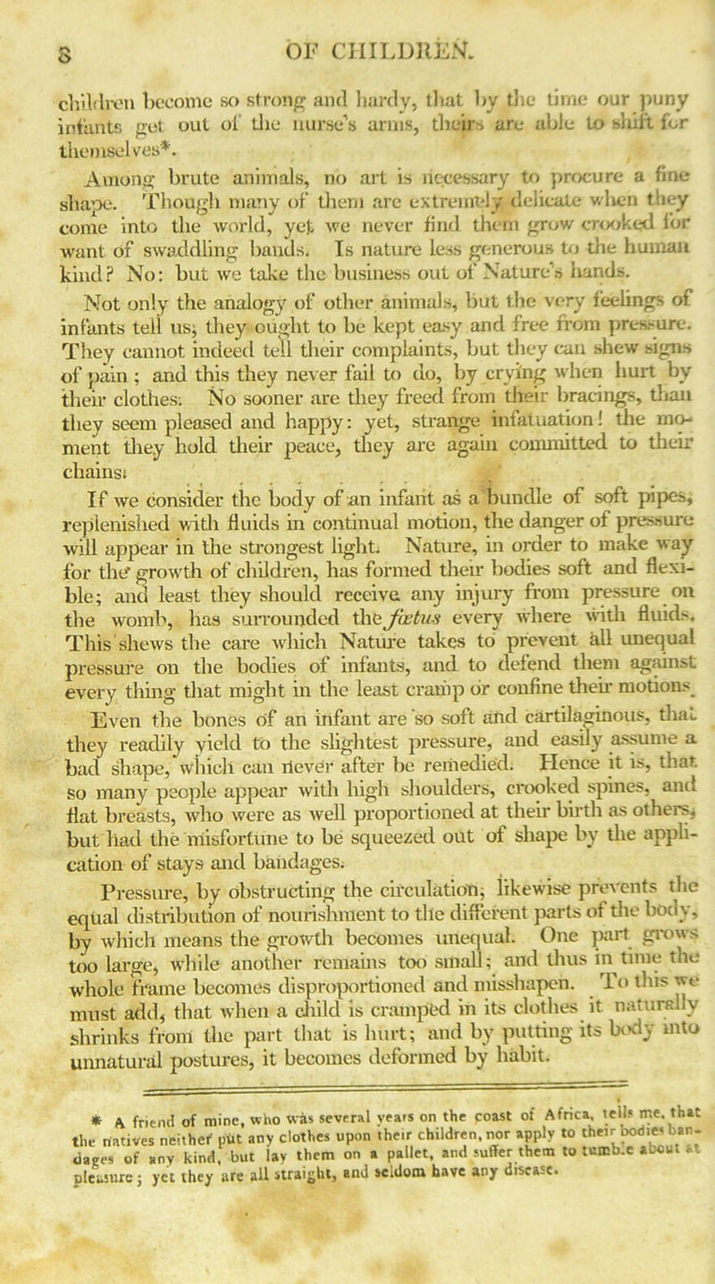 3 children become so strong and hardy, that by the time our puny infants get out of the nurse’s arms, theirs are able to sliift for themselves*. Among brute animals, no art is necessary to procure a fine shape. Though many of them arc extremely delicate when they come into the world, yet we never find them grow crooked for Avant of swaddling bauds. Is nature less generous to the human kind? No: but we take the business out of Nature’s hands. Not only the analogy of other animals, but the very feelings of infants tell us, they ought to be kept easy and free from pressure. They cannot indeed tell their complaints, but they can shew signs of pain ; and this they never fail to uo, by crying w hen hurt by their clothes; No sooner are they freed from their bracings, than they seem pleased and happy: yet, strange infatuation! the mo- ment they hold their peace, they are again committed to their chains; If we consider the body of an infant as a bundle of soft pipes, replenished with fluids in continual motion, the danger of pressure will appear in the strongest light. Nature, in order to make Avay for the' growth of children, has formed their bodies soft and flexi- ble; and least they should receive any injury from pressure on the womb, has surrounded the foetus every where with fluids. This shews the care which Nature takes to prevent all unequal pressure on the bodies of infants, and to defend them against every thing that might in the least cramp or confine their motions Even the bones of an infant are so soft and cartilaginous, that, they readily yield to the slightest pressure, and easily assume a bad shape, which can llever after be remedied; Hence it is, that, so many people appear Avith high shoulders, crooked spines, and flat breasts, Avho Avere as Avell proportioned at their birth as others^ but had the misfortune to be squeezed out of shape by the appli- cation of stays and bandages. Pressure, by obstructing the circulation; iikewise preA'ents the equal distribution of nourishment to the different parts of the body, by Avhich means the growth becomes unequal. One part grows too large, while another remains too small; and thus in time the whole frame becomes disproportioned and misshapen. rlo this we must add, that when a child is cramped in its clothes it naturally shrinks from the part that is hurt; and by putting its body into unnatural postures, it becomes deformed by habit. * A friend of mine, who was several years on the coast of Africa tells me. that the natives neither put any clothes upon their children, nor apply to their bodie* ban- dig, of any kind, but lay them on a pallet, and suffer them to tu»b:e about at pleasure; yet they are ail straight, and seldom have any disease.