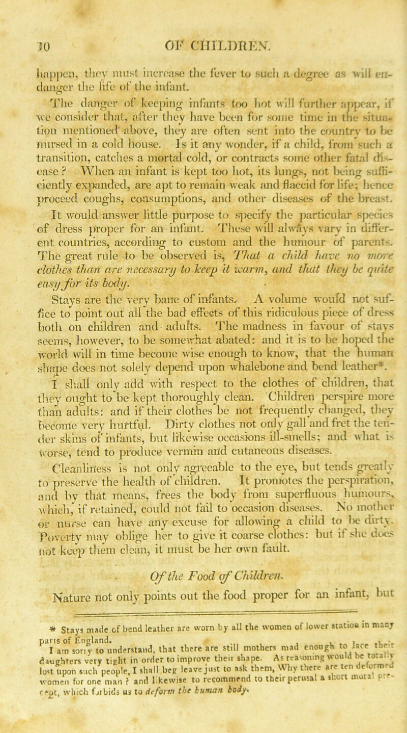 happen, they must increase the fever to such a degree as wiii en- danger die life oi’ the infant. The danger of keeping infants too hot will further appear, if we consider that, after they have been for some time in the situa- tion mentioned above, they are often sent into the country to be nursed in a cold house. Is it any wonder, if a child, from such a transition, catches a mortal cold, or contracts some other fatal dis- ease P When an infant is kept too hot, its lungs, not being suffi- ciently expanded, are apt to remain weak and flaccid for life; hence proceed coughs, consumptions, and other diseases of the breast. It would answer little purpose to specify the particular species of dress proper for an infant. These will alwavs vary in differ- ent countries, according to custom and the humour of parents. The great rule to he observed is, That a child have no more clothes than are necessary to keep it warm, and that they be quite easy for its body. Stays are the very bane of infants, A volume would not suf- fice to point out all the had effects' of this ridiculous piece of dress both on children and adults. The madness in favour of stays seems, however, to be somewhat abated: and it is to he hoped the world will in time become wise enough to know, that the human shape does not solely depend upon whalebone and bend leather*. I shall only add with respect to the clothes of children, that they ought to’be kept thoroughly clean. Children perspire more than adults: and if their clothes be not frequently changed, they become very hurtful. Dirty clothes not only gall and fret the ten- der skins of infants, but likewise occasions ill-smells; and what i< worse, tend to produce vermin and cutaneous diseases. Cleanliness is not only agreeable to the eye, but tends greatly to preserve the health of children. It promotes the perspiration, and by that means, frees the body from superfluous humours, which’ if retained, could not fail to occasion diseases. No mother or nurse can have any excuse for allowing a child to he duty. Poverty may oblige her to give it coarse clothes: but if she does not keep them clean, it must be her own fault. Of the Food of Children. Nature not only points out the food proper for an infant, hut * Stays made of bend leather are worn by all the women of lower station in many P'Tam^oriv* u understand, that there are still mothers mad enough to lace they daughters very tight in order to improve their shape. As reasoning would be total.> lost Upon such people, I shall beg leave just to ask them, Why there are ten .e ornwu women for one man ? and l.kewise to recommend to their perusal a s i r n.ura rept, which fjibids us to deform the human body.